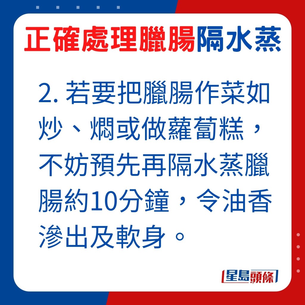 若要把臘腸作菜如炒、燜或做蘿蔔糕，不妨預先再隔水蒸臘腸約10分鐘，令油香滲出及軟身，令臘腸入口更鮮香。