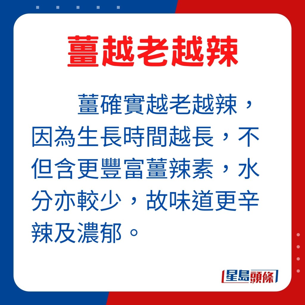 薑確實是越老越辣，因為生長時間越長的薑，不但含有更豐富薑辣素，而且老薑水分亦較少，故味道更辛辣及濃郁。