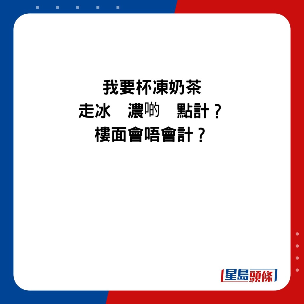 我要杯冻奶茶 走冰  浓啲  点计？ 楼面会唔会计？