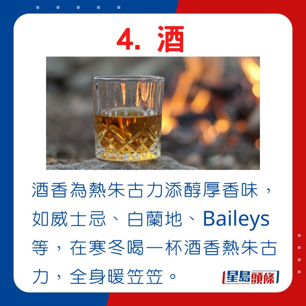 酒香為熱朱古力添醇厚香味，如威士忌、白蘭地、Baileys等，在寒冬喝一杯酒香熱朱古力，全身暖笠笠。