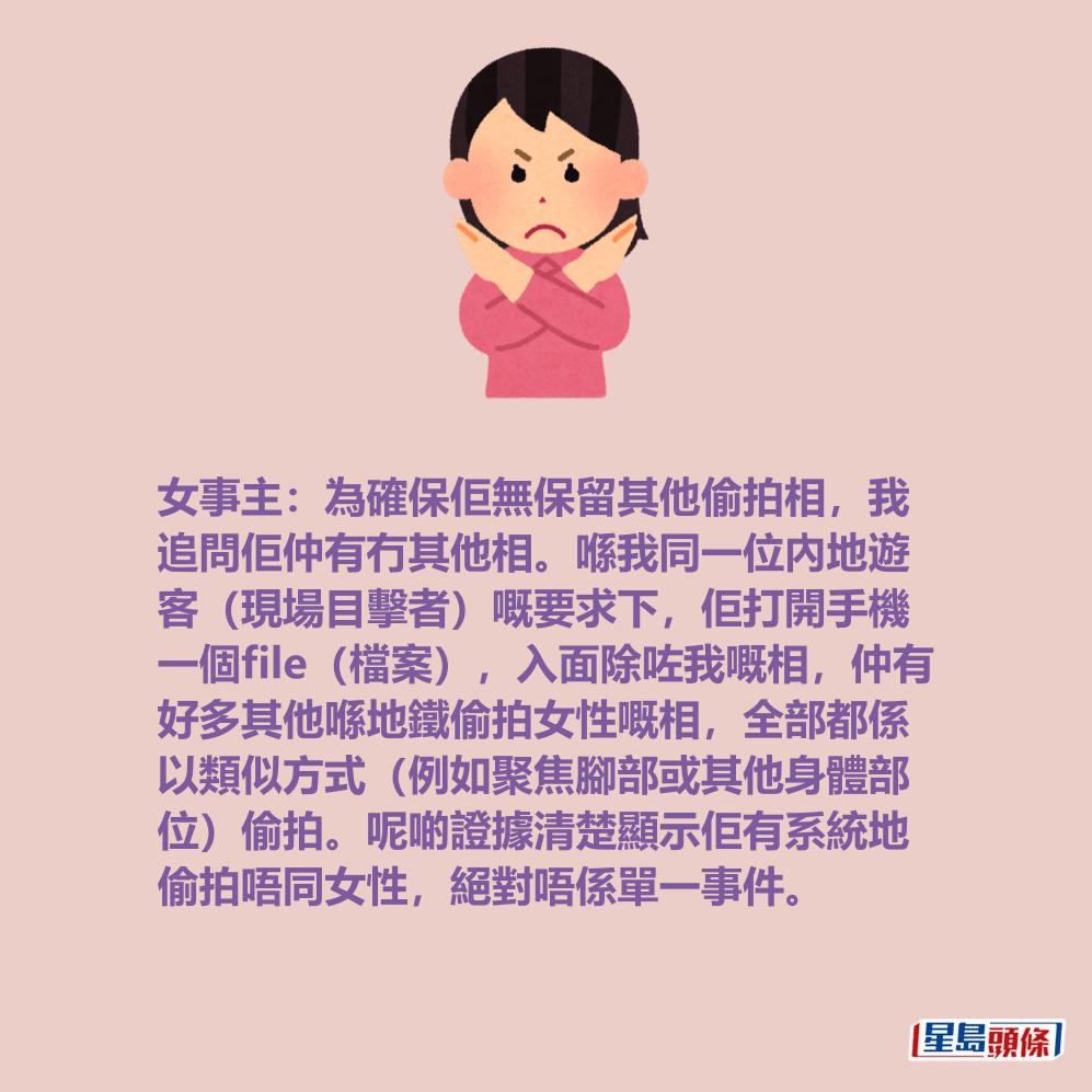女事主:為確保佢無保留其他偷拍相,我 追問佢仲有冇其他相。喺我同一位內地遊 客(現場目擊者)嘅要求下,佢打開手機 一個file(檔案),入面除咗我嘅相,仲有 好多其他喺地鐵偷拍女性嘅相,全部都係 以類似方式(例如聚焦腳部或其他身體部 位)偷拍。呢啲證據清楚顯示佢有系統地 偷拍唔同女性,絕對唔係單一事件。 女事主:為確保佢無保留其他偷拍相,我 追問佢仲有冇其他相。喺我同一位內地遊 客(現場目擊者)嘅要求下,佢打開手機 一個file(檔案),入面除咗我嘅相,仲有 好多其他喺地鐵偷拍女性嘅相,全部都係 以類似方式(例如聚焦腳部或其他身體部 位)偷拍。呢啲證據清楚顯示佢有系統地 偷拍唔同女性,絕對唔係單一事件。