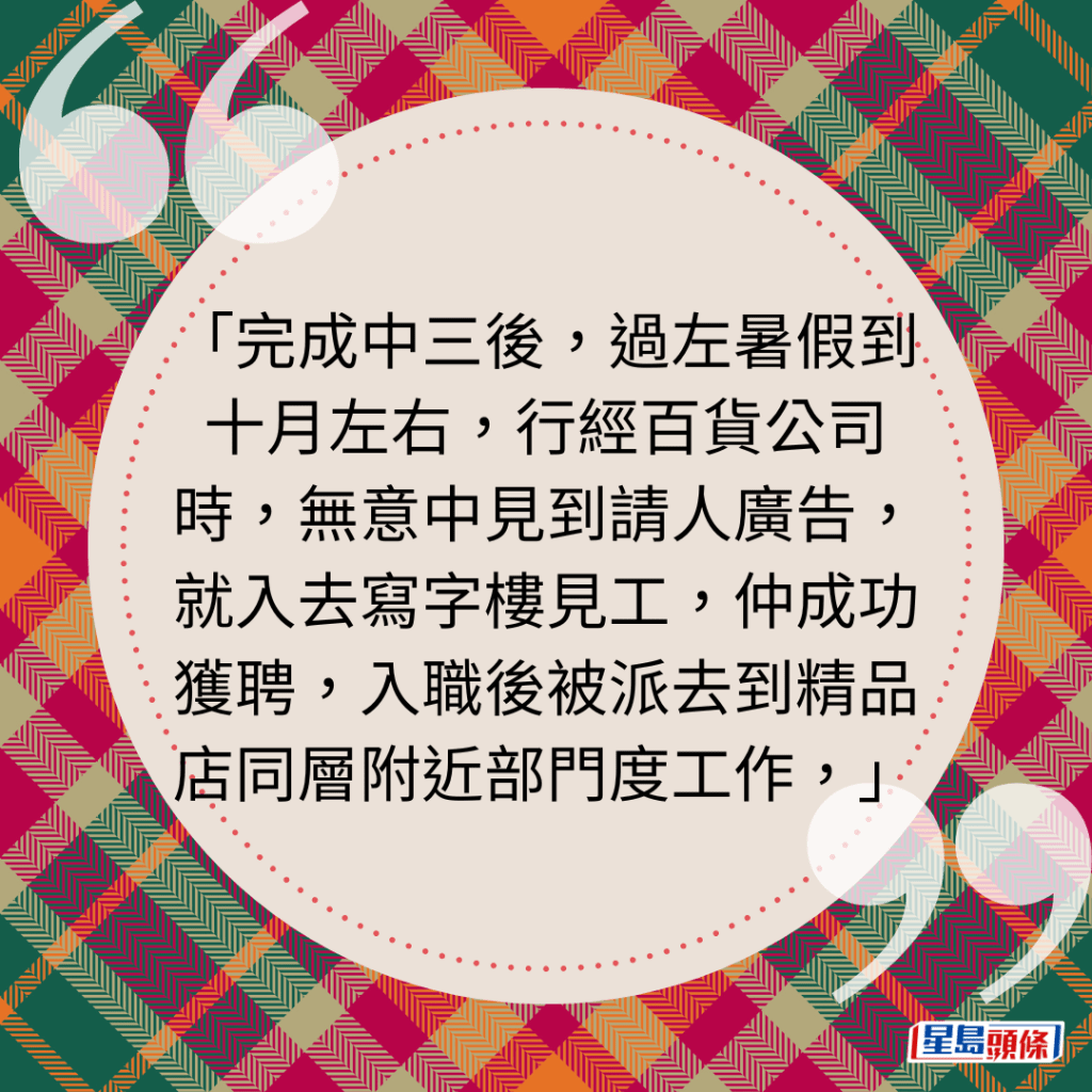 完成中三後，過左暑假到十月左右，行經百貨公司時，無意中見到請人廣告，就入去寫字樓見工，仲成功獲聘，入職後被派去到精品店同層附近部門度工作，