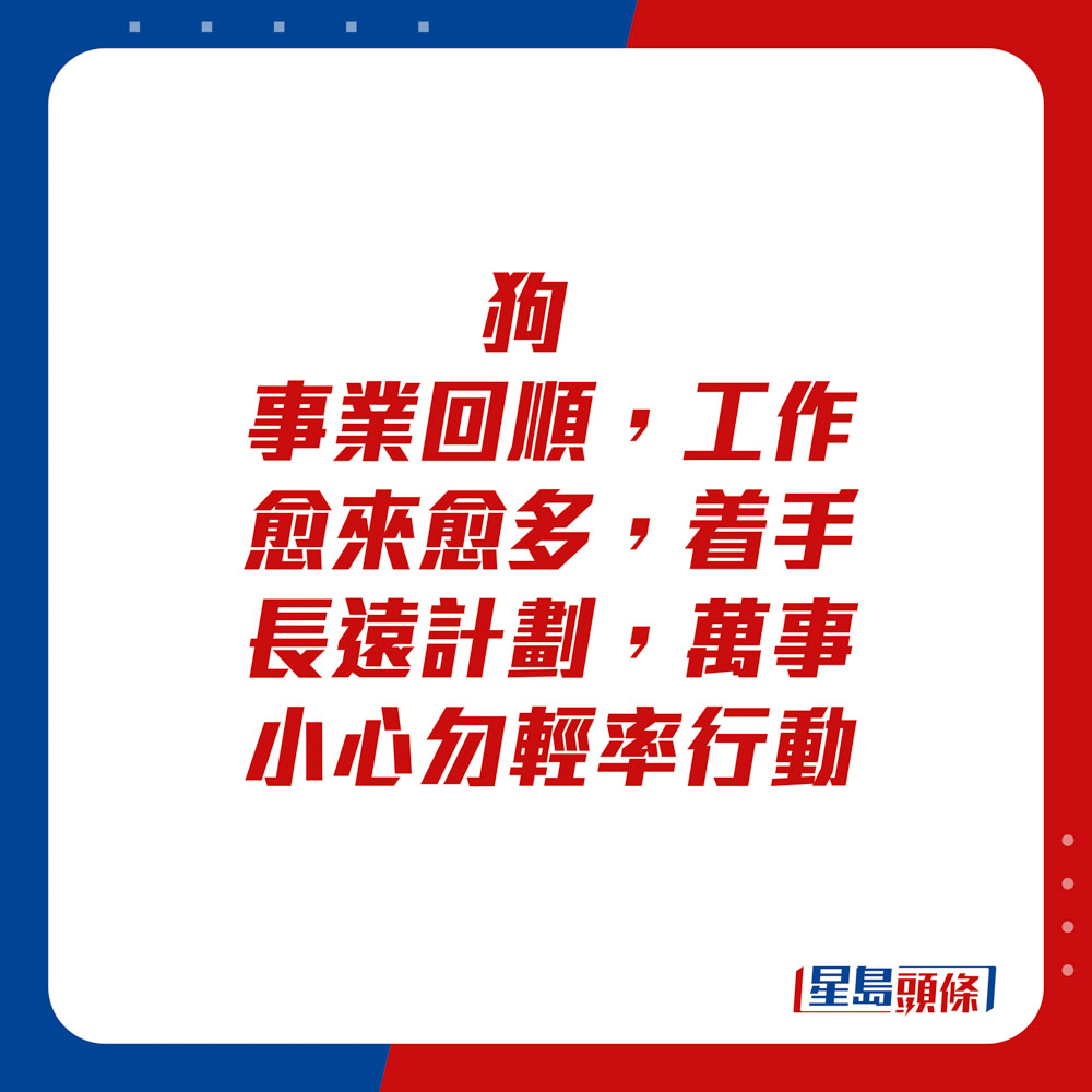 生肖運程 - 	狗：	事業回順，工作愈來愈多，着手長遠計劃，萬事小心勿輕率行動。