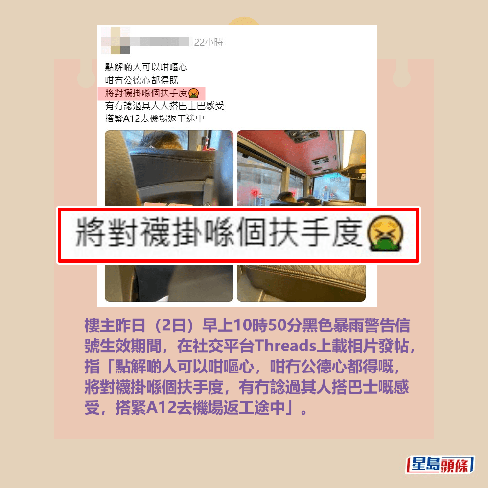 樓主昨日(2日)早上10時50分黑色暴雨警告信 號生效期間,在社交平台Threads上載相片發帖, 指「點解啲人可以咁嘔心,咁冇公德心都得嘅, 將對襪掛喺個扶手度,有冇諗過其人搭巴士嘅感 受,搭緊A12去機場返工途中」。Threads截圖 樓主昨日(2日)早上10時50分黑色暴雨警告信 號生效期間,在社交平台Threads上載相片發帖, 指「點解啲人可以咁嘔心,咁冇公德心都得嘅, 將對襪掛喺個扶手度,有冇諗過其人搭巴士嘅感 受,搭緊A12去機場返工途中」。Threads截圖