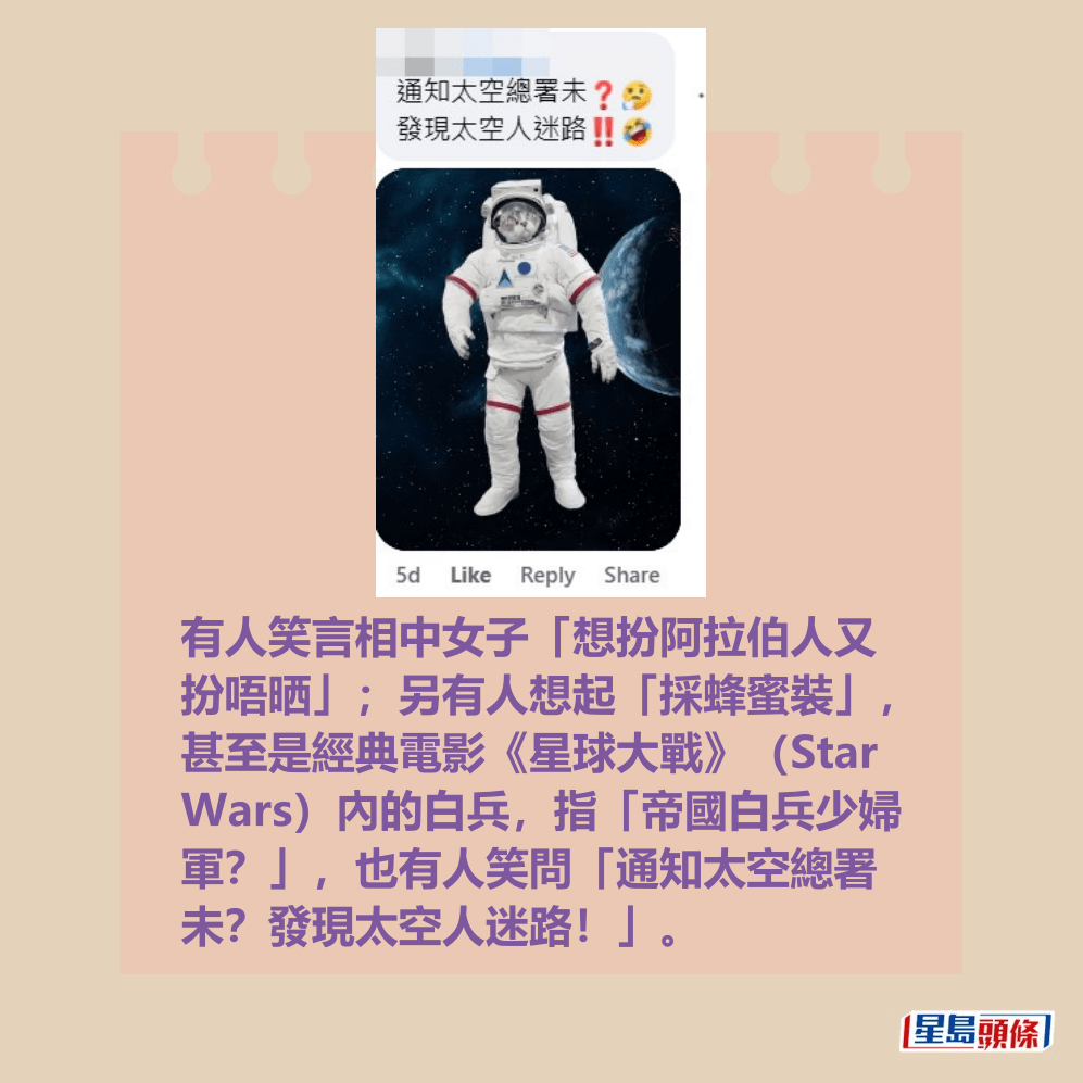 有人笑言相中女子「想扮阿拉伯人又 扮唔晒」;另有人想起「採蜂蜜裝」, 甚至是經典電影《星球大戰》(Star Wars)內的白兵,指「帝國白兵少婦 軍?」,也有人笑問「通知太空總署 未?發現太空人迷路!」。fb截圖 有人笑言相中女子「想扮阿拉伯人又 扮唔晒」;另有人想起「採蜂蜜裝」, 甚至是經典電影《星球大戰》(Star Wars)內的白兵,指「帝國白兵少婦 軍?」,也有人笑問「通知太空總署 未?發現太空人迷路!」。fb截圖