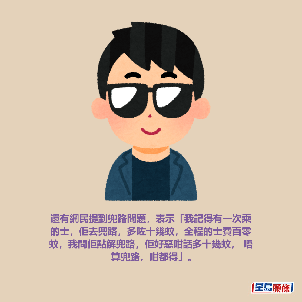 還有網民提到兜路問題,表示「我記得有一次乘 的士,佢去兜路,多咗十幾蚊,全程的士費百零 蚊,我問佢點解兜路,佢好惡咁話多十幾蚊, 唔 算兜路,咁都得」。 還有網民提到兜路問題,表示「我記得有一次乘 的士,佢去兜路,多咗十幾蚊,全程的士費百零 蚊,我問佢點解兜路,佢好惡咁話多十幾蚊, 唔 算兜路,咁都得」。