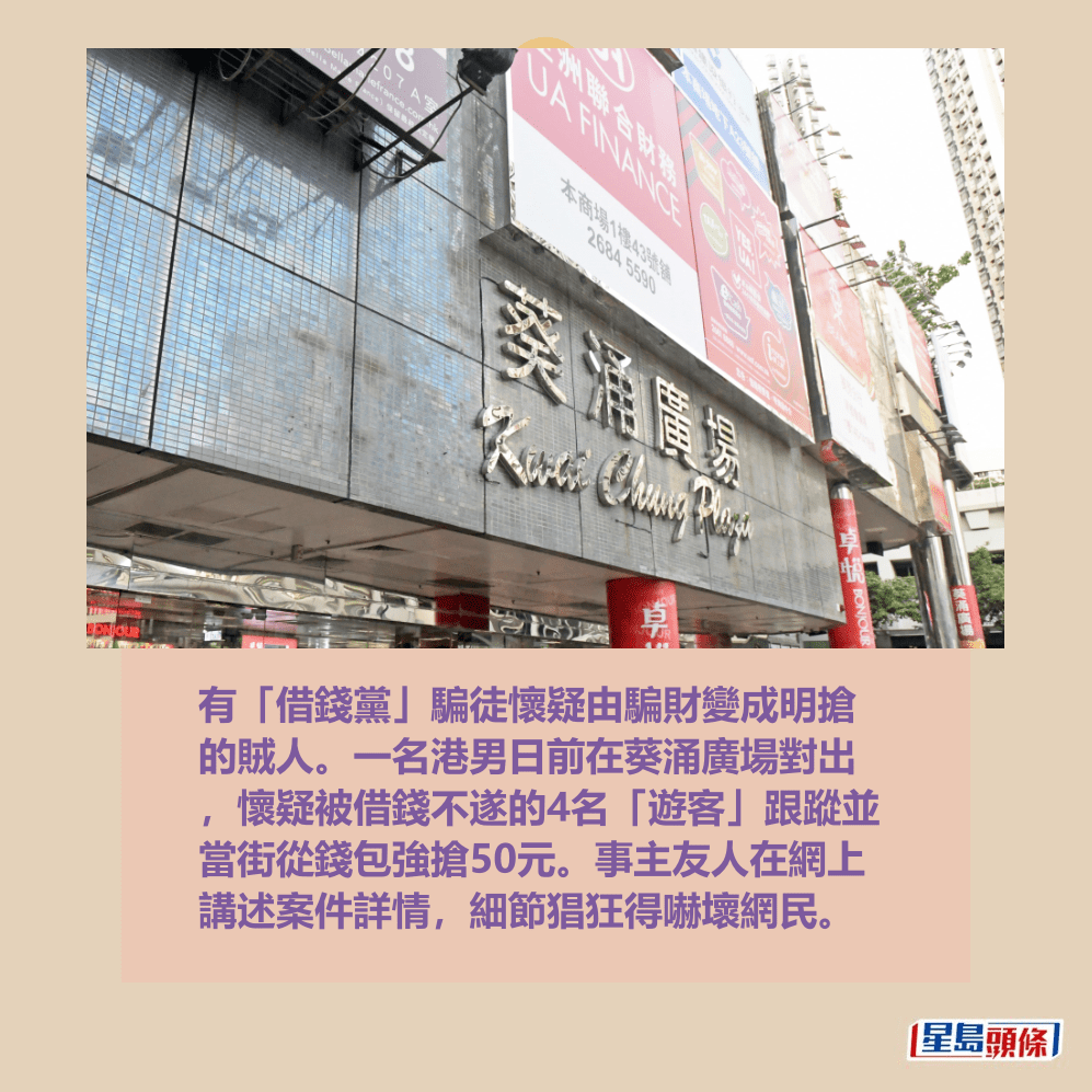 有「借錢黨」騙徒懷疑由騙財變成明搶 的賊人。一名港男日前在葵涌廣場對出 ,懷疑被借錢不遂的4名「遊客」跟蹤並 當街從錢包強搶50元。事主友人在網上 講述案件詳情,細節猖狂得嚇壞網民。資料圖片 有「借錢黨」騙徒懷疑由騙財變成明搶 的賊人。一名港男日前在葵涌廣場對出 ,懷疑被借錢不遂的4名「遊客」跟蹤並 當街從錢包強搶50元。事主友人在網上 講述案件詳情,細節猖狂得嚇壞網民。資料圖片