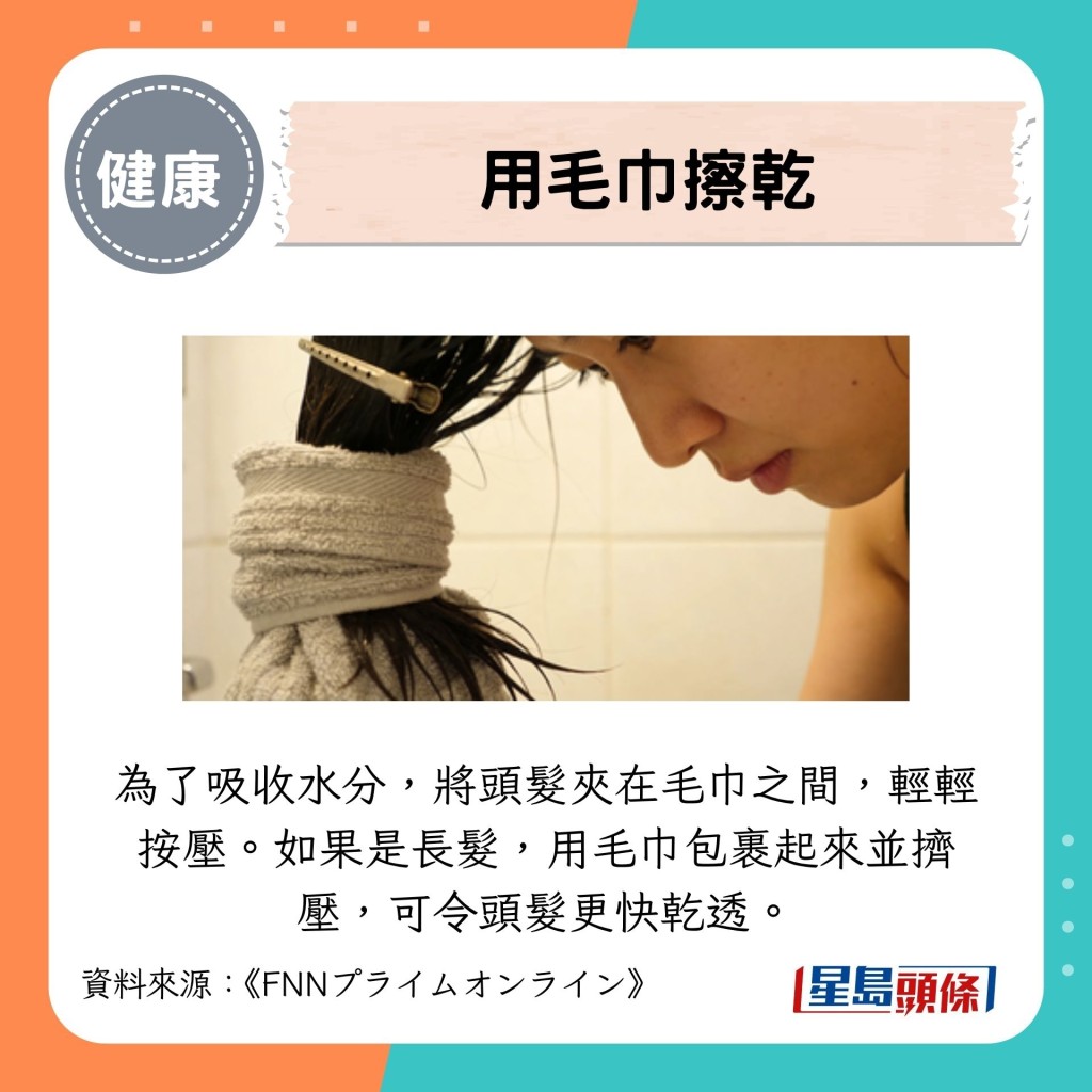 為了吸收水分,將頭髮夾在毛巾之間,輕輕按壓。如果是長髮,用毛巾包裹起來並擠壓,可令頭髮更快乾透。 為了吸收水分,將頭髮夾在毛巾之間,輕輕按壓。如果是長髮,用毛巾包裹起來並擠壓,可令頭髮更快乾透。