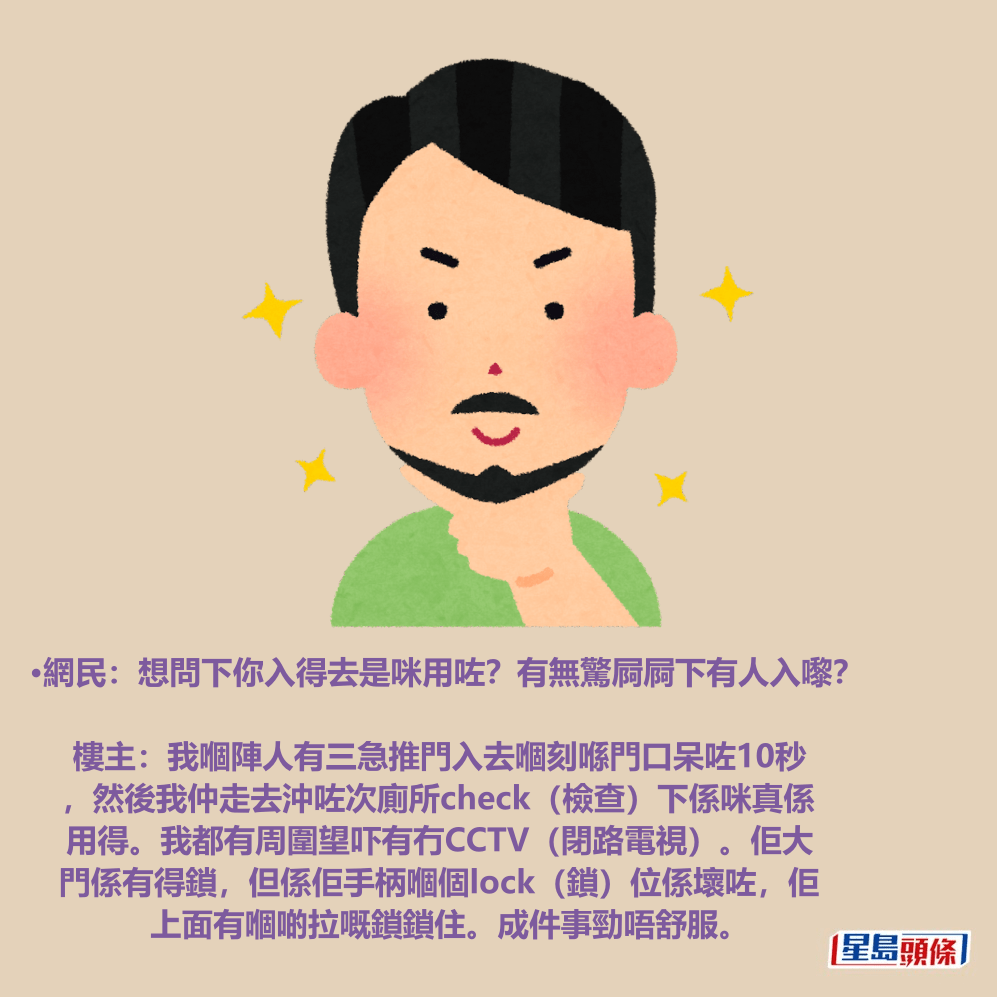 •網民:想問下你入得去是咪用咗?有無驚屙屙下有人入嚟? 樓主:我嗰陣人有三急推門入去嗰刻喺門口呆咗10秒 ,然後我仲走去沖咗次廁所check(檢查)下係咪真係 用得。我都有周圍望吓有冇CCTV(閉路電視)。佢大 門係有得鎖,但係佢手柄嗰個lock(鎖)位係壞咗,佢 上面有嗰啲拉嘅鎖鎖住。成件事勁唔舒服。 •網民:想問下你入得去是咪用咗?有無驚屙屙下有人入嚟? 樓主:我嗰陣人有三急推門入去嗰刻喺門口呆咗10秒 ,然後我仲走去沖咗次廁所check(檢查)下係咪真係 用得。我都有周圍望吓有冇CCTV(閉路電視)。佢大 門係有得鎖,但係佢手柄嗰個lock(鎖)位係壞咗,佢 上面有嗰啲拉嘅鎖鎖住。成件事勁唔舒服。
