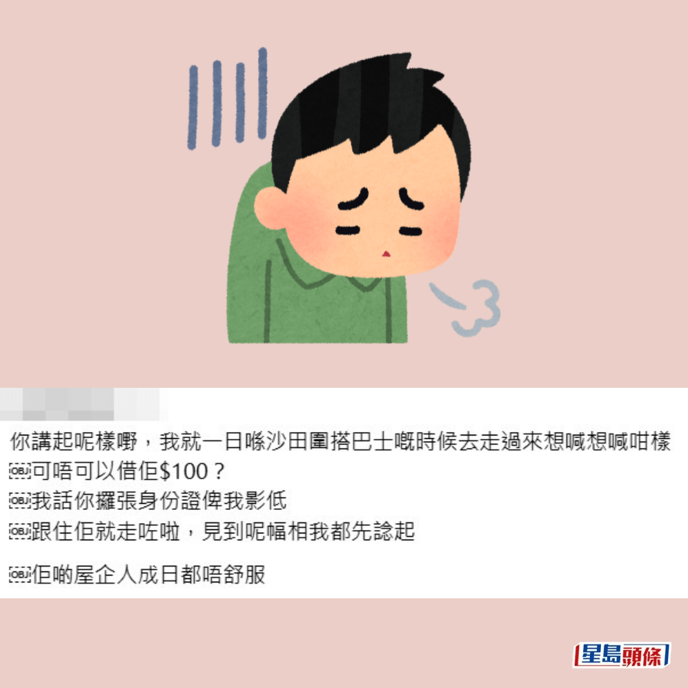 •你講起呢樣嘢,我就一日喺沙田圍搭巴士嘅時候去走過來想喊想喊咁樣。可唔可以借佢$100?我話你攞張身份證俾我影低,跟住佢就走咗啦,見到呢幅相我都先諗起,佢啲屋企人成日都唔舒服。Threads截圖 •你講起呢樣嘢,我就一日喺沙田圍搭巴士嘅時候去走過來想喊想喊咁樣。可唔可以借佢$100?我話你攞張身份證俾我影低,跟住佢就走咗啦,見到呢幅相我都先諗起,佢啲屋企人成日都唔舒服。Threads截圖