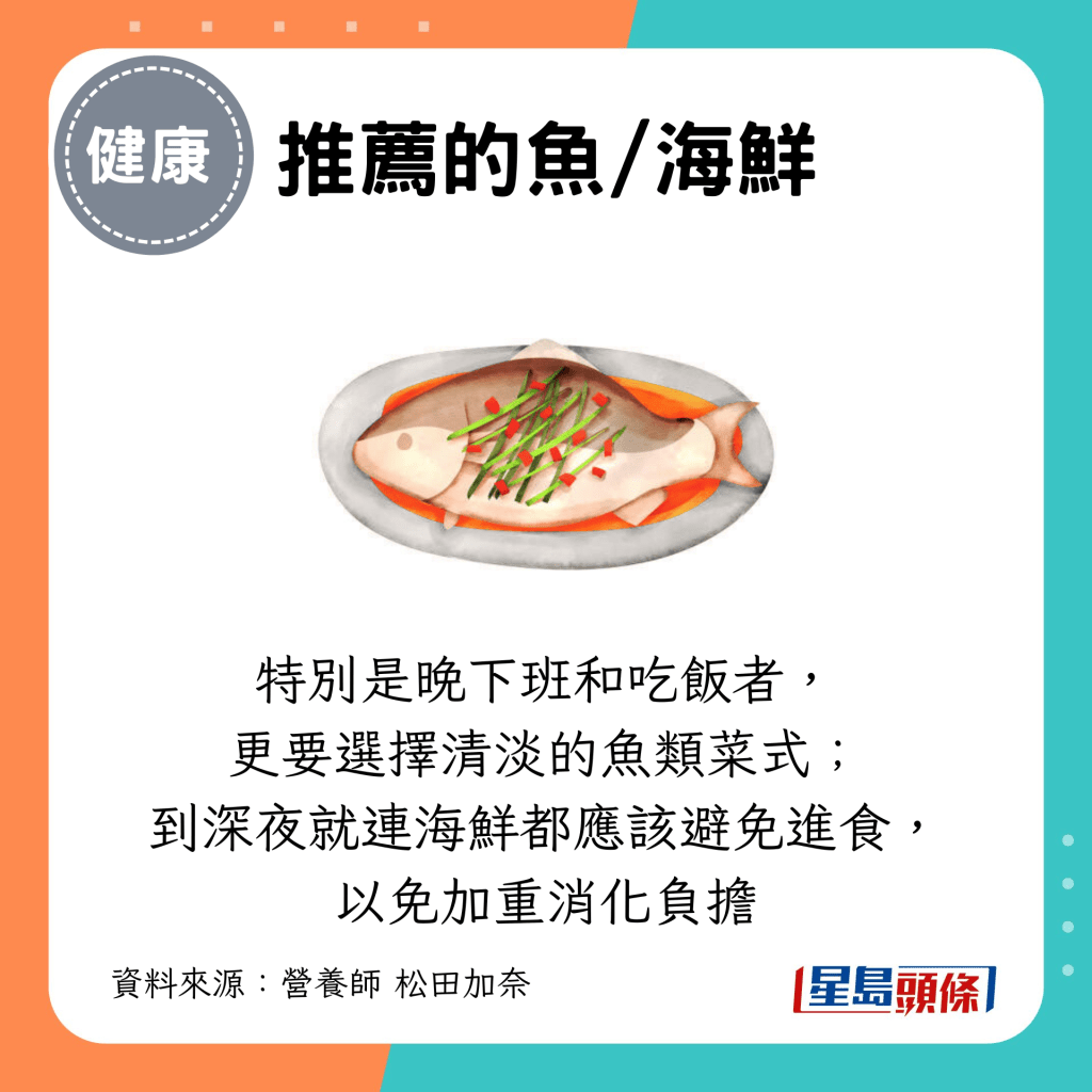 特别是晚下班和吃饭者, 更要选择清淡的鱼类菜式; 到深夜就连海鲜都应该避免进食, 以免加重消化负担 特别是晚下班和吃饭者, 更要选择清淡的鱼类菜式; 到深夜就连海鲜都应该避免进食, 以免加重消化负担