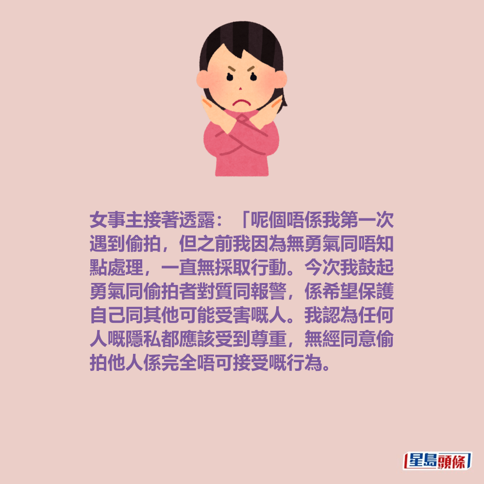女事主接著透露:「呢個唔係我第一次 遇到偷拍,但之前我因為無勇氣同唔知 點處理,一直無採取行動。今次我鼓起 勇氣同偷拍者對質同報警,係希望保護 自己同其他可能受害嘅人。我認為任何 人嘅隱私都應該受到尊重,無經同意偷 拍他人係完全唔可接受嘅行為。 女事主接著透露:「呢個唔係我第一次 遇到偷拍,但之前我因為無勇氣同唔知 點處理,一直無採取行動。今次我鼓起 勇氣同偷拍者對質同報警,係希望保護 自己同其他可能受害嘅人。我認為任何 人嘅隱私都應該受到尊重,無經同意偷 拍他人係完全唔可接受嘅行為。