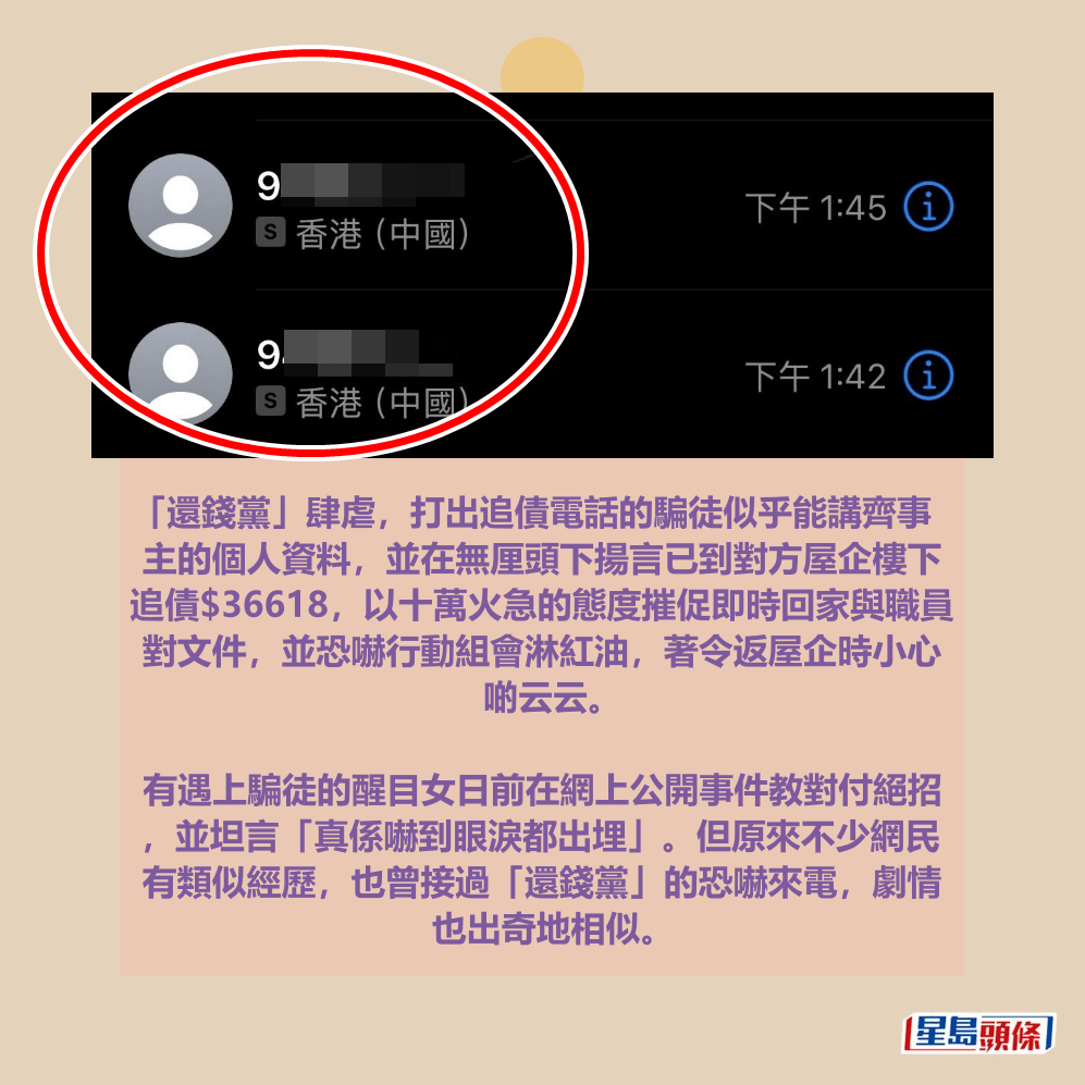 「還錢黨」肆虐，打出追債電話的騙徒似乎能講齊事 主的個人資料，並在無厘頭下揚言已到對方屋企樓下 追債$36618，以十萬火急的態度摧促即時回家與職員 對文件，並恐嚇行動組會淋紅油，著令返屋企時小心 啲云云。  有遇上騙徒的醒目女日前在網上公開事件教對付絕招 ，並坦言「真係嚇到眼淚都出埋」。但原來不少網民 有類似經歷，也曾接過「還錢黨」的恐嚇來電，劇情 也出奇地相似。Threads截圖  ​