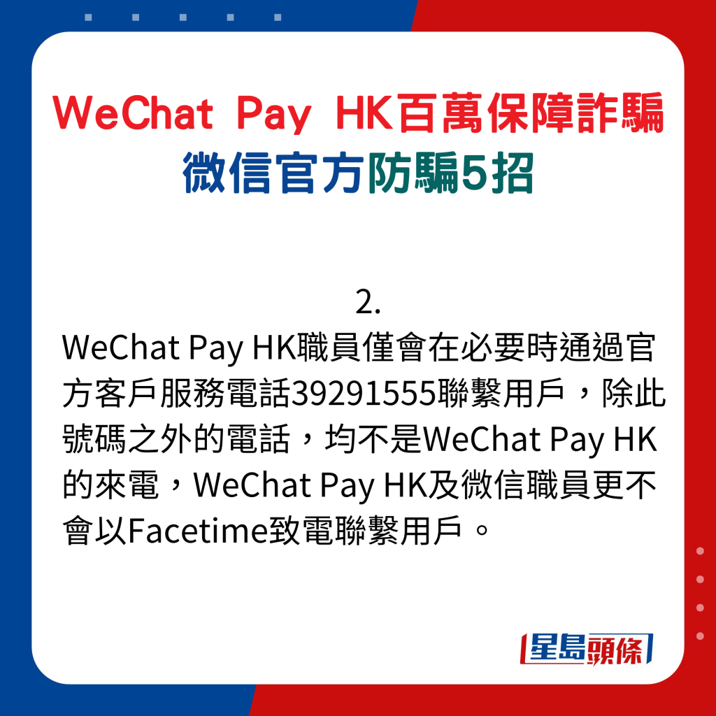 微信官方防骗5招：2. WeChat Pay HK职员仅会在必要时通过官方客户服务电话39291555联系用户，除此号码之外的电话，均不是WeChat Pay HK的来电，WeChat Pay HK及微信职员更不会以Facetime致电联系用户。