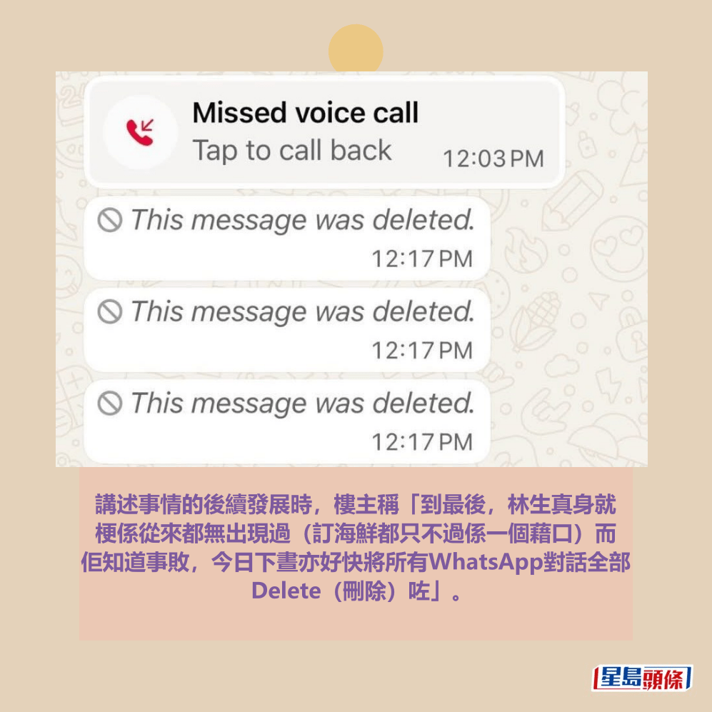 講述事情的後續發展時,樓主稱「到最後,林生真身就 梗係從來都無出現過(訂海鮮都只不過係一個藉口)而 佢知道事敗,今日下晝亦好快將所有WhatsApp對話全部 Delete(刪除)咗」。Threads截圖 講述事情的後續發展時,樓主稱「到最後,林生真身就 梗係從來都無出現過(訂海鮮都只不過係一個藉口)而 佢知道事敗,今日下晝亦好快將所有WhatsApp對話全部 Delete(刪除)咗」。Threads截圖