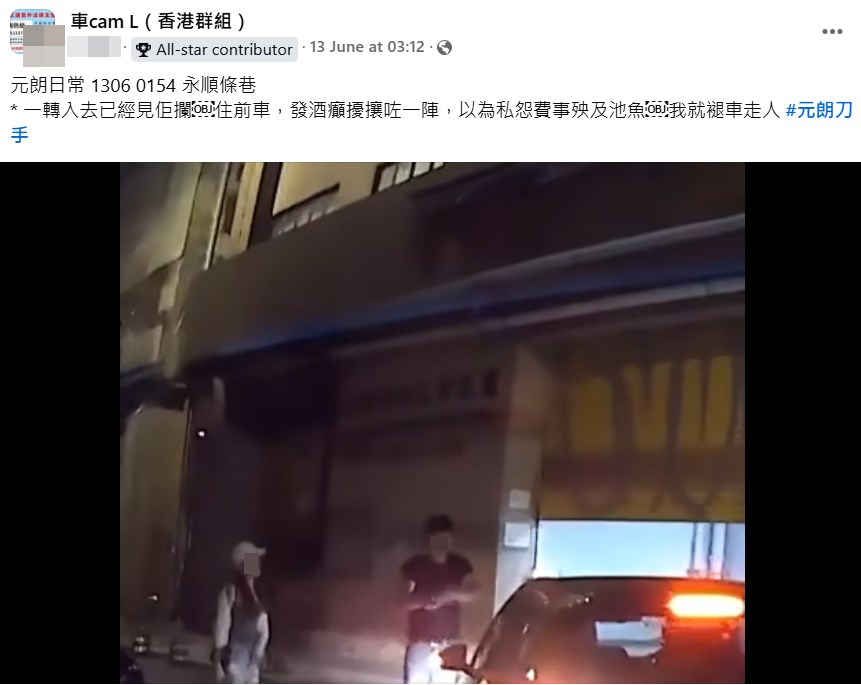 樓主前日(13日)在facebook群組「車 cam L(香港群組)」上載短片發帖, 指「元朗日常1306 0154永順條巷。一 轉入去已經見佢攔住前車,發酒癲擾 攘咗一陣,以為私怨費事殃及池魚, 我就褪車走人。#元朗刀手」。fb「車cam L(香港群組)」截圖 樓主前日(13日)在facebook群組「車 cam L(香港群組)」上載短片發帖, 指「元朗日常1306 0154永順條巷。一 轉入去已經見佢攔住前車,發酒癲擾 攘咗一陣,以為私怨費事殃及池魚, 我就褪車走人。#元朗刀手」。fb「車cam L(香港群組)」截圖