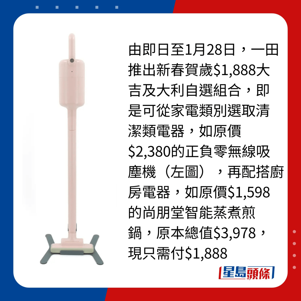 由即日至1月28日，一田推出新春賀歲$1,888大吉及大利自選組合，即是可從家電類別選取清潔類電器，如原價$2,380的正負零無線吸塵機（左圖），再配搭廚房電器，如原價$1,598的尚朋堂智能蒸煮煎鍋，原本總值$3,978，現只需付$1,888