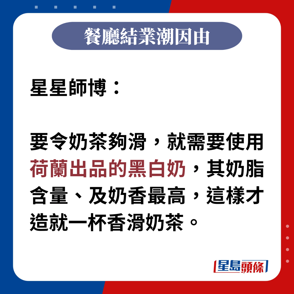 星星師博：  要令奶茶夠滑，就需要使用荷蘭出品的黑白奶，其奶脂含量、及奶香最高，這樣才造就一杯香滑奶茶。