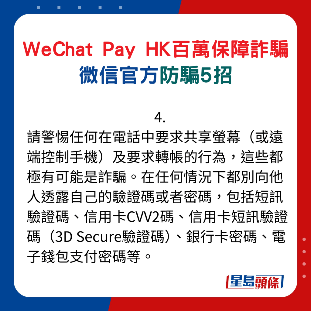 微信官方防骗5招：4. 请警惕任何在电话中要求共享萤幕（或远端控制手机）及要求转帐的行为，这些都极有可能是诈骗。在任何情况下都别向他人透露自己的验证码或者密码，包括短讯验证码、信用卡CVV2码、信用卡短讯验证码（3D Secure验证码）、银行卡密码、电子钱包支付密码等。