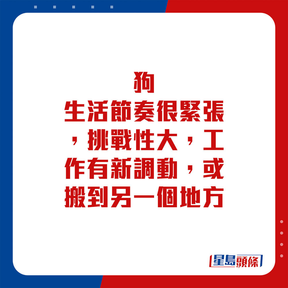 生肖运程 - 狗：生活节奏很紧张，挑战性大。工作有新调动，或搬到另一个地方。