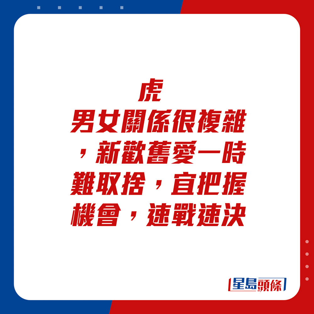 生肖运程 - 虎：男女关系很复杂，新欢旧爱一时难取舍。宜把握机会，速战速决。