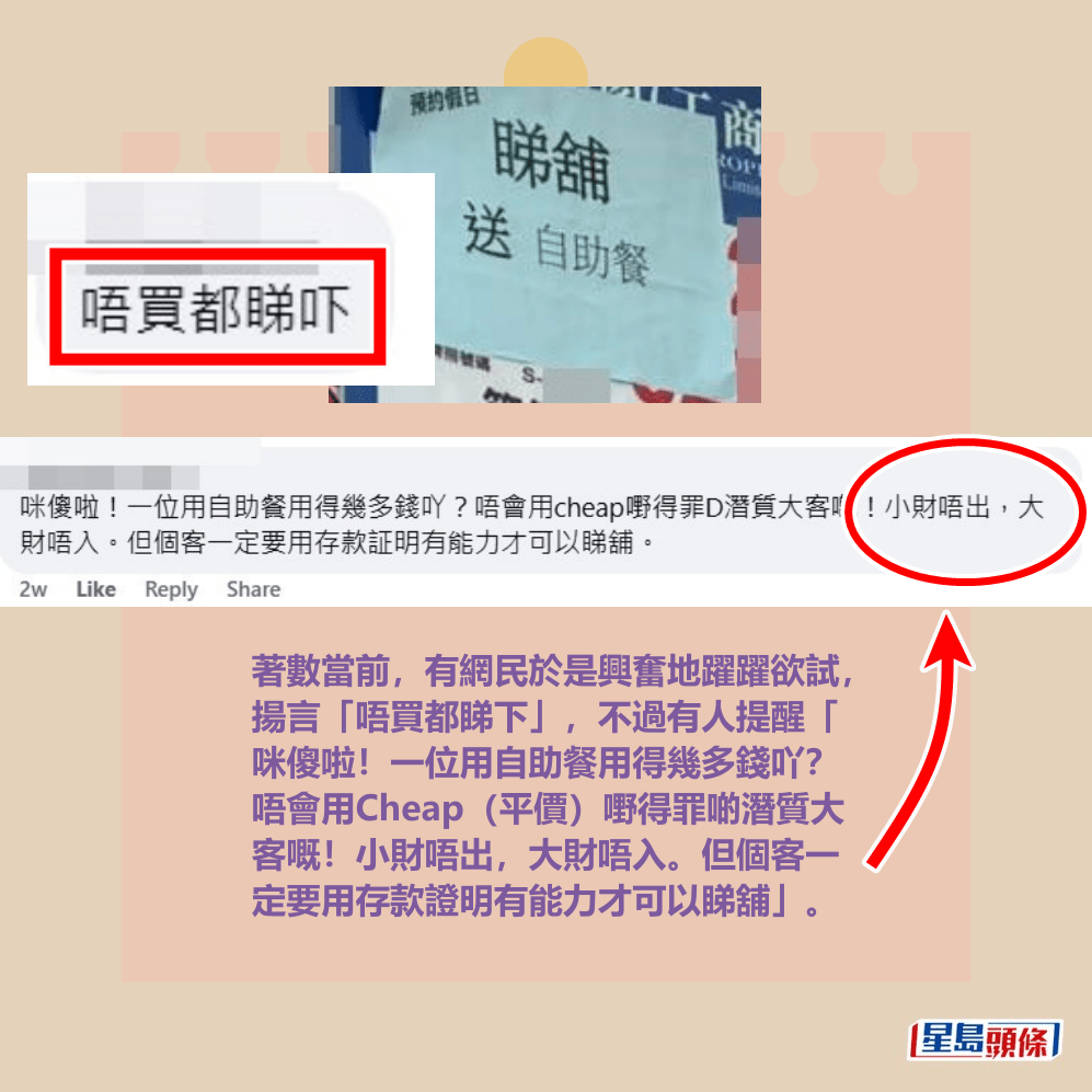 著數當前,有網民於是興奮地躍躍欲試, 揚言「唔買都睇下」,不過有人提醒「 咪傻啦!一位用自助餐用得幾多錢吖? 唔會用Cheap(平價)嘢得罪啲潛質大 客嘅!小財唔出,大財唔入。但個客一 定要用存款證明有能力才可以睇舖」。fb「筲箕灣西灣河關注組」截圖 著數當前,有網民於是興奮地躍躍欲試, 揚言「唔買都睇下」,不過有人提醒「 咪傻啦!一位用自助餐用得幾多錢吖? 唔會用Cheap(平價)嘢得罪啲潛質大 客嘅!小財唔出,大財唔入。但個客一 定要用存款證明有能力才可以睇舖」。fb「筲箕灣西灣河關注組」截圖 