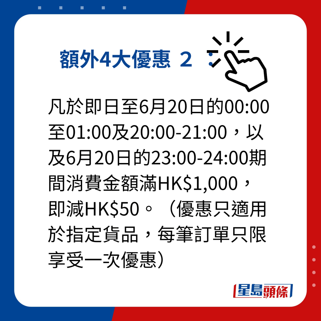 小米父親節優惠｜額外提供4大優惠 額外4大優惠 2 ： 凡於即日至6月20日的00:00至01:00及20:00-21:00，以及6月20日的23:00-24:00期間消費金額滿HK$1,000，即減HK$50。（優惠只適用於指定貨品，每筆訂單只限享受一次優惠）