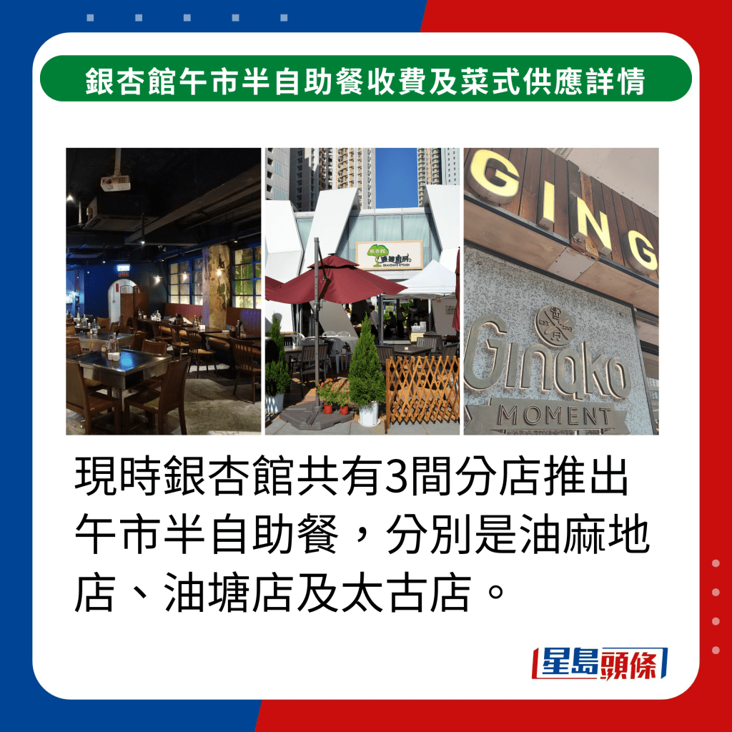 現時銀杏館共有3間分店推出午市半自助餐，分別是油麻地店、油塘店及太古店