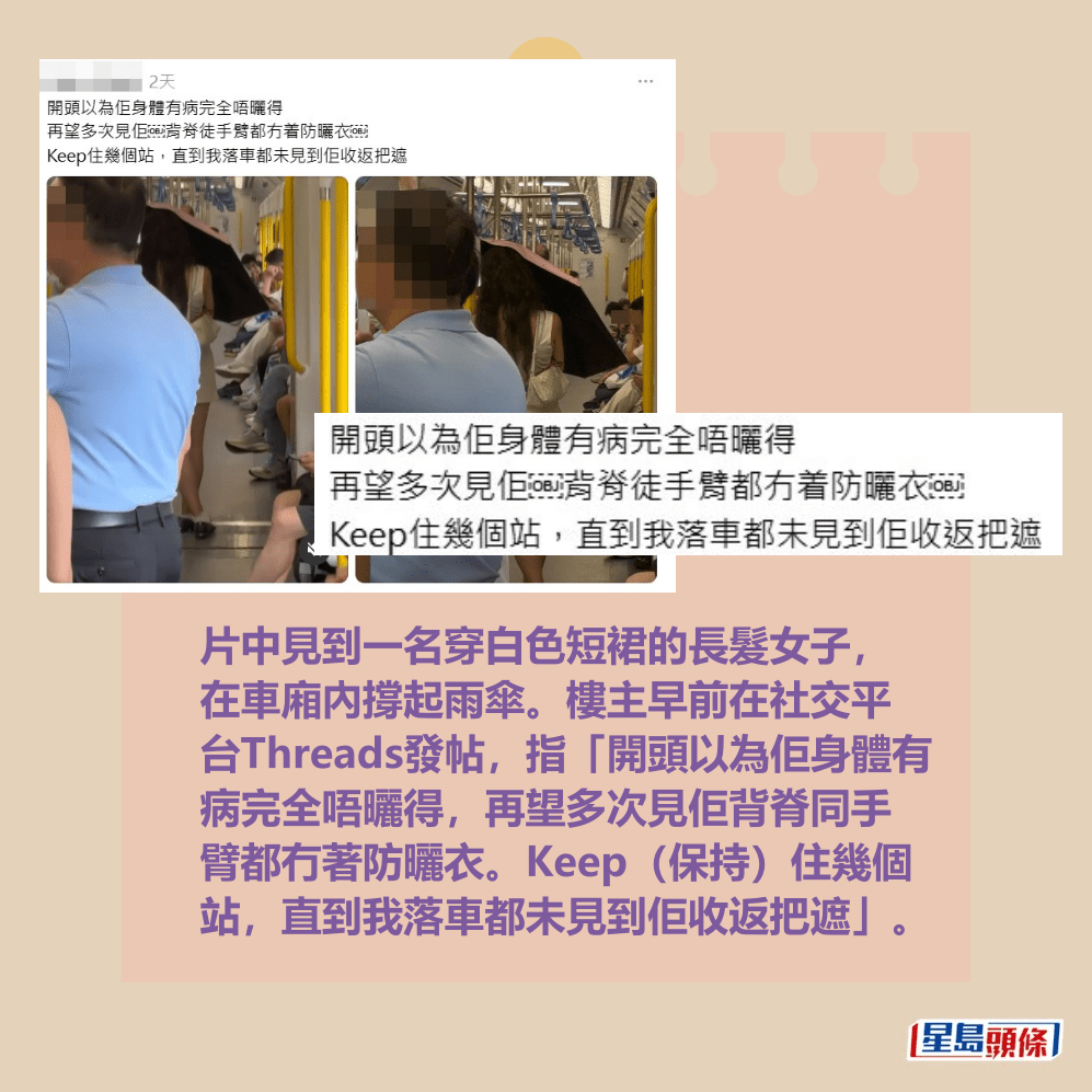 片中見到一名穿白色短裙的長髮女子, 在車廂內撐起雨傘。樓主早前在社交平 台Threads發帖,指「開頭以為佢身體有 病完全唔曬得,再望多次見佢背脊同手 臂都冇著防曬衣。Keep(保持)住幾個 站,直到我落車都未見到佢收返把遮」。Threads截圖 片中見到一名穿白色短裙的長髮女子, 在車廂內撐起雨傘。樓主早前在社交平 台Threads發帖,指「開頭以為佢身體有 病完全唔曬得,再望多次見佢背脊同手 臂都冇著防曬衣。Keep(保持)住幾個 站,直到我落車都未見到佢收返把遮」。Threads截圖