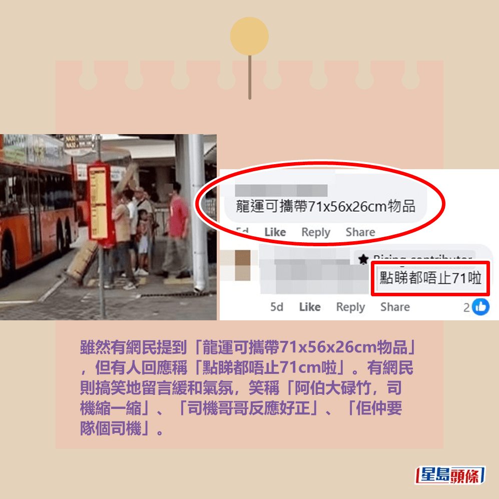 雖然有網民提到「龍運可攜帶71x56x26cm物品」 ,但有人回應稱「點睇都唔止71cm啦」。有網民 則搞笑地留言緩和氣氛,笑稱「阿伯大碌竹,司 機縮一縮」、「司機哥哥反應好正」、「佢仲要 隊個司機」。fb「車cam L(香港群組)」截圖 雖然有網民提到「龍運可攜帶71x56x26cm物品」 ,但有人回應稱「點睇都唔止71cm啦」。有網民 則搞笑地留言緩和氣氛,笑稱「阿伯大碌竹,司 機縮一縮」、「司機哥哥反應好正」、「佢仲要 隊個司機」。fb「車cam L(香港群組)」截圖