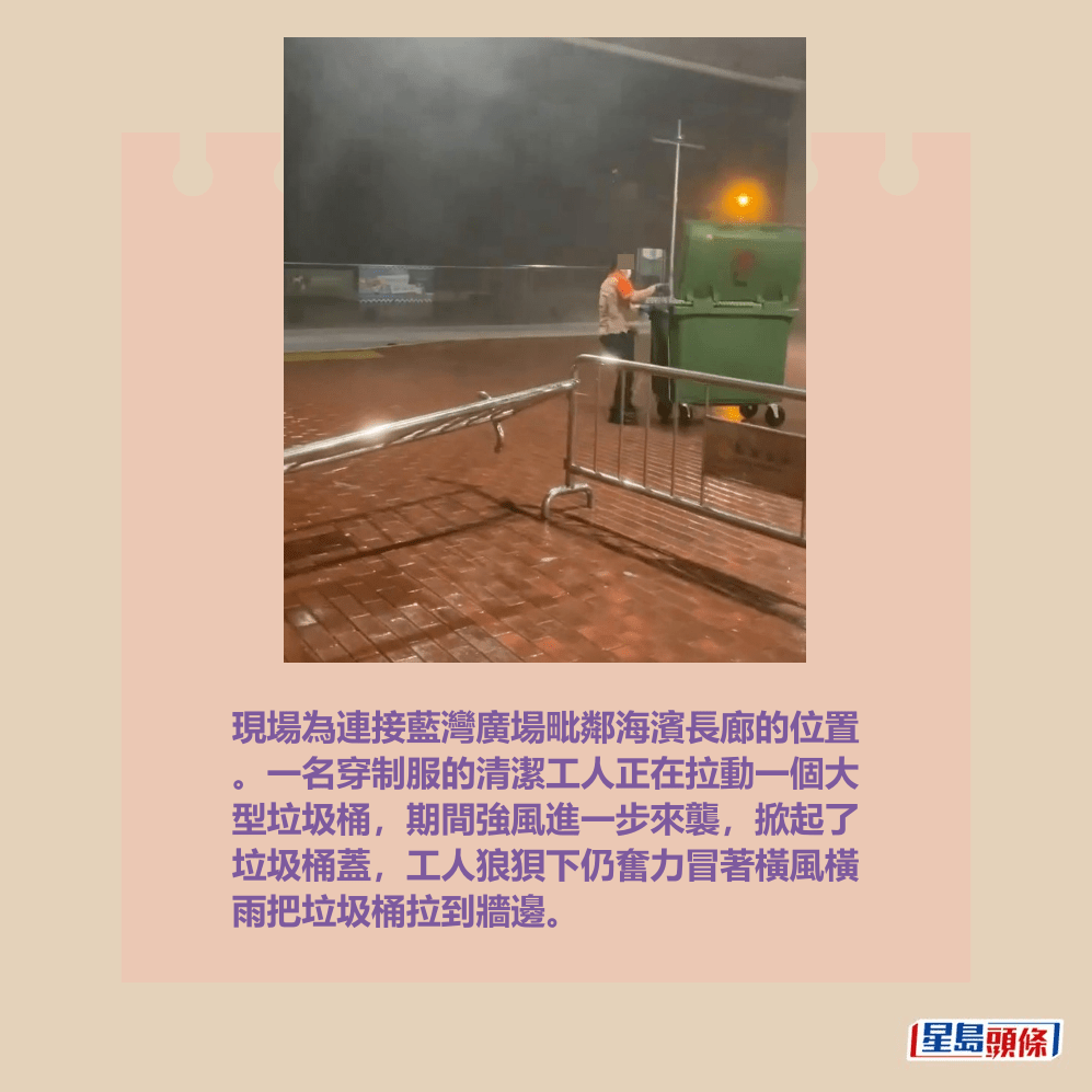 現場為連接藍灣廣場毗鄰海濱長廊的位置 。一名穿制服的清潔工人正在拉動一個大 型垃圾桶,期間強風進一步來襲,掀起了 垃圾桶蓋,工人狼狽下仍奮力冒著橫風橫 雨把垃圾桶拉到牆邊。Threads截圖 現場為連接藍灣廣場毗鄰海濱長廊的位置 。一名穿制服的清潔工人正在拉動一個大 型垃圾桶,期間強風進一步來襲,掀起了 垃圾桶蓋,工人狼狽下仍奮力冒著橫風橫 雨把垃圾桶拉到牆邊。Threads截圖