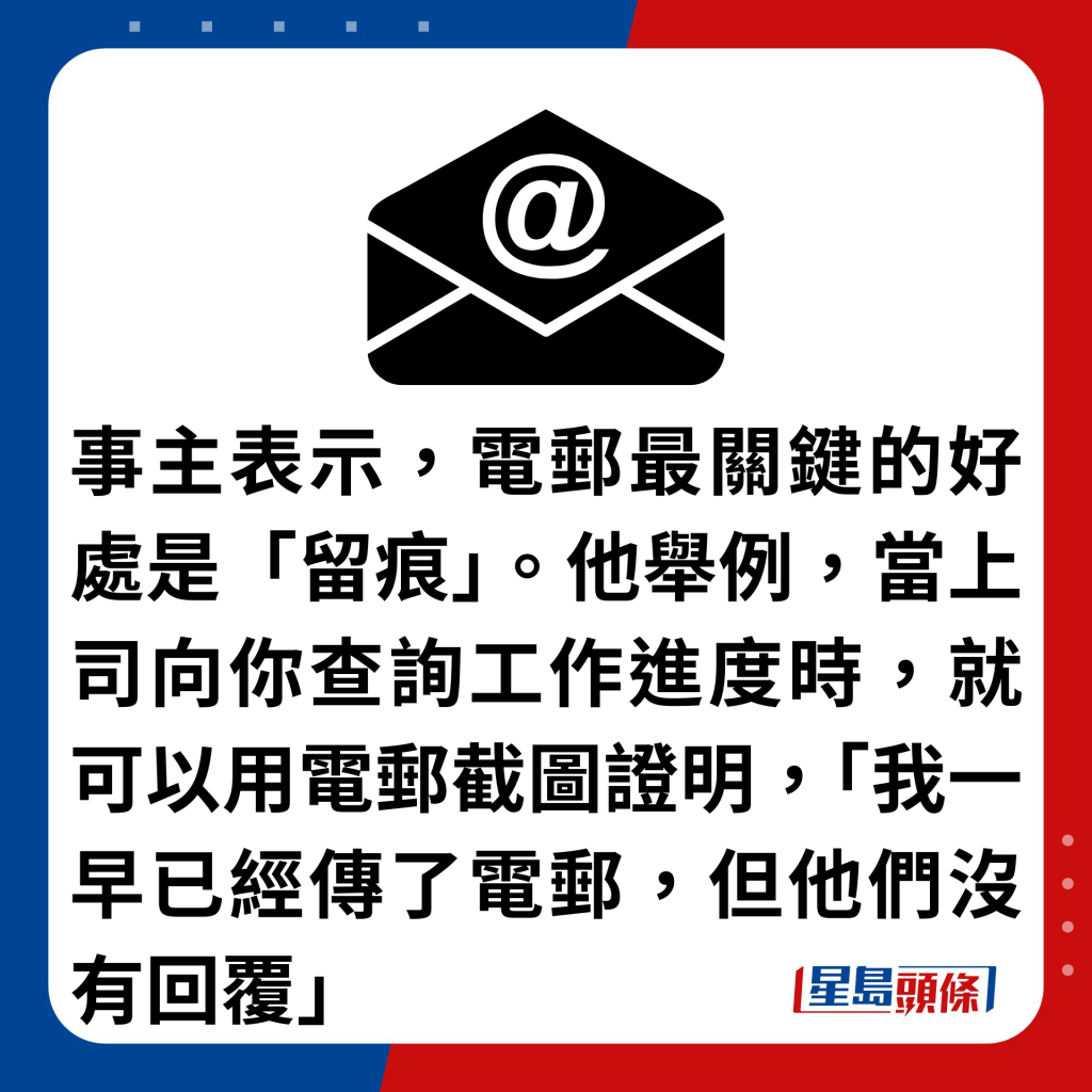 事主表示，電郵最關鍵的好處是「留痕」。他舉例，當上司向你查詢工作進度時，就可以用電郵截圖證明，「我一早已經傳了電郵，但他們沒有回覆」