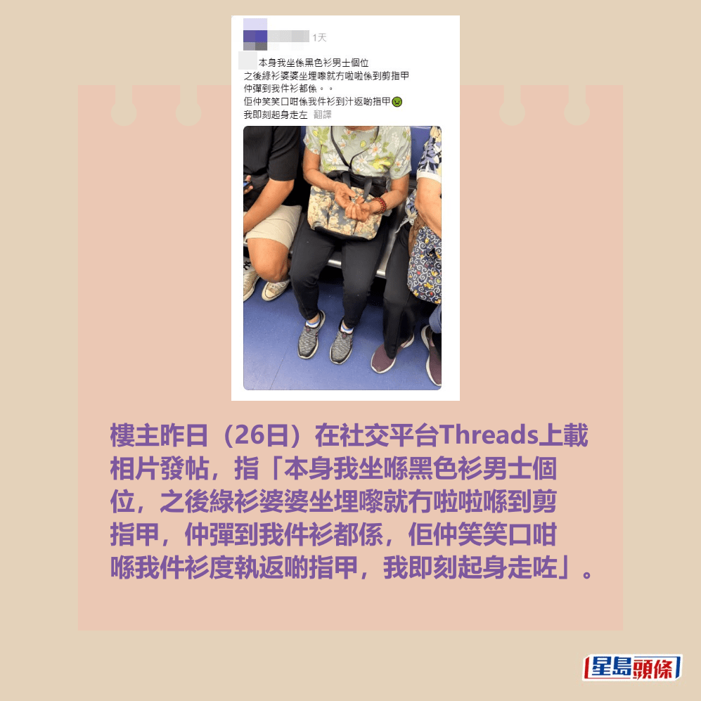  Edit media 樓主昨日(26日)在社交平台Threads上載 相片發帖,指「本身我坐喺黑色衫男士個 位,之後綠衫婆婆坐埋嚟就冇啦啦喺到剪 指甲,仲彈到我件衫都係,佢仲笑笑口咁 喺我件衫度執返啲指甲,我即刻起身走咗」。樓主帖文。Threads截圖 Edit media 樓主昨日(26日)在社交平台Threads上載 相片發帖,指「本身我坐喺黑色衫男士個 位,之後綠衫婆婆坐埋嚟就冇啦啦喺到剪 指甲,仲彈到我件衫都係,佢仲笑笑口咁 喺我件衫度執返啲指甲,我即刻起身走咗」。樓主帖文。Threads截圖 