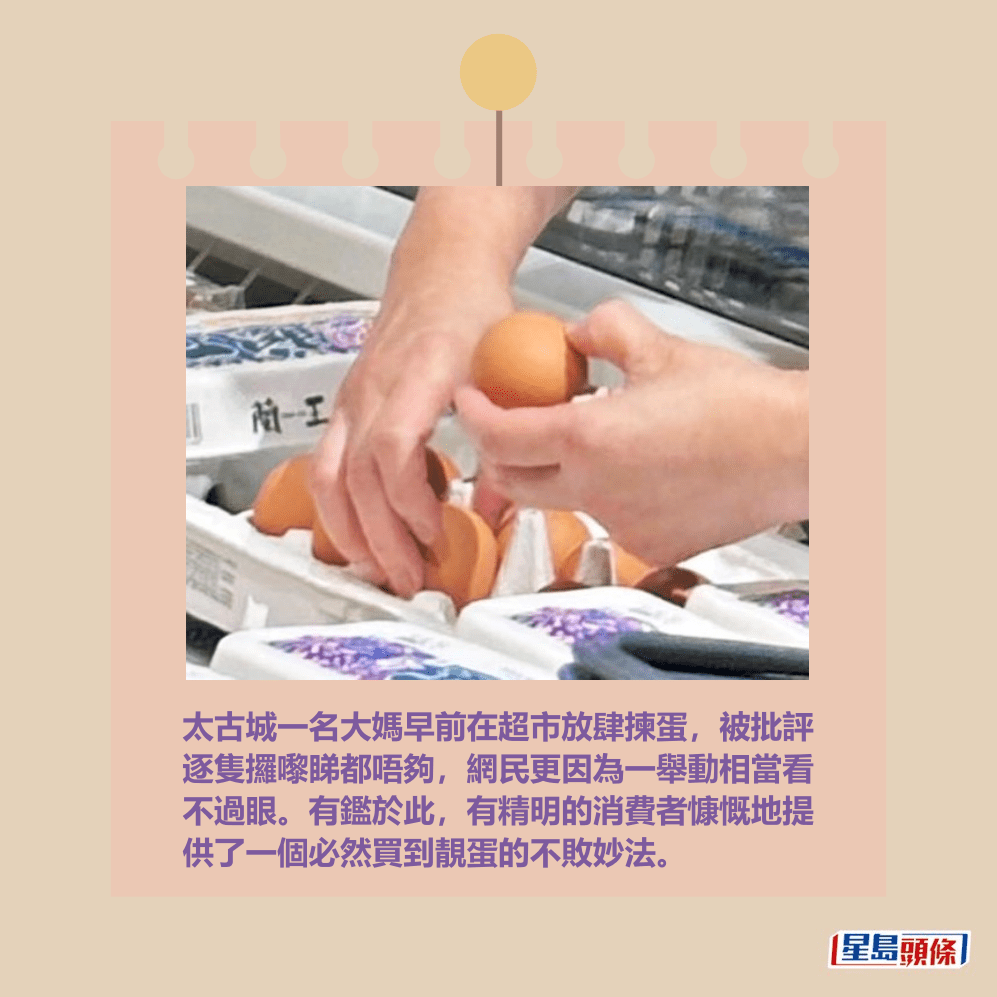 太古城一名大媽早前在超市放肆揀蛋，被批評 逐隻攞嚟睇都唔夠，網民更因為一舉動相當看 不過眼。有鑑於此，有精明的消費者慷慨地提 供了一個必然買到靚蛋的不敗妙法。fb「太古人太古事」截圖