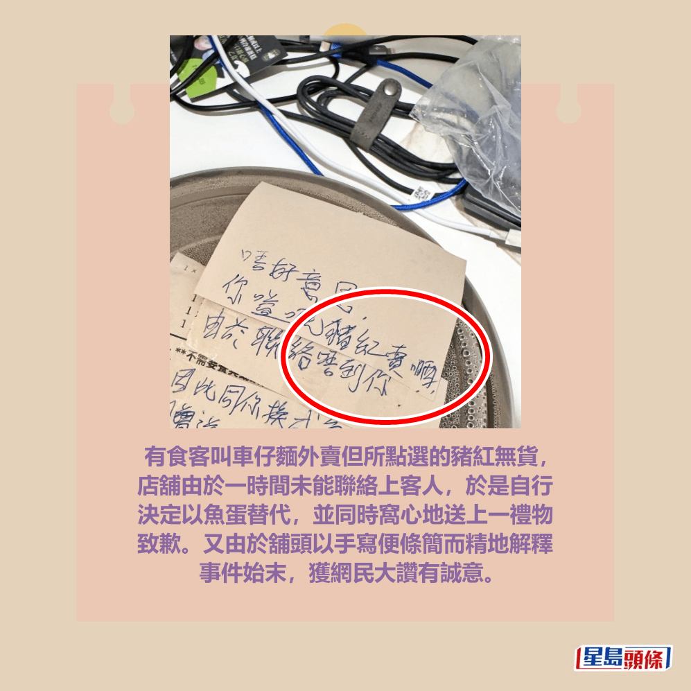 有食客叫車仔麵外賣但所點選的豬紅無貨， 店舖由於一時間未能聯絡上客人，於是自行 決定以魚蛋替代，並同時窩心地送上一禮物 致歉。又由於舖頭以手寫便條簡而精地解釋 事件始末，獲網民大讚有誠意。Threads截圖
