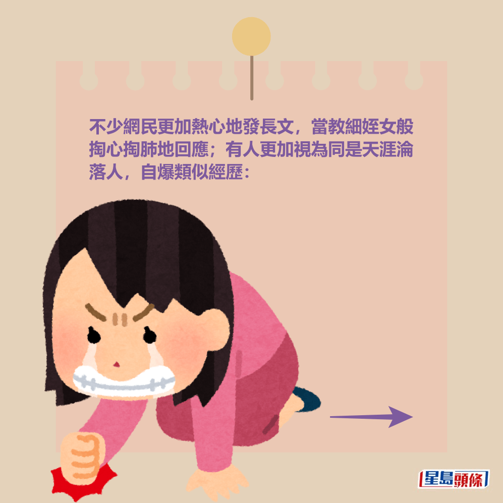 不少網民更加熱心地發長文,當教細姪女般 掏心掏肺地回應;有人更加視為同是天涯淪 落人,自爆類似經歷。 不少網民更加熱心地發長文,當教細姪女般 掏心掏肺地回應;有人更加視為同是天涯淪 落人,自爆類似經歷。