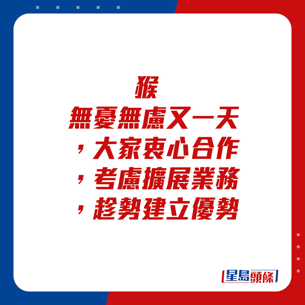 生肖運程 - 	猴：	無憂無慮又一天，大家衷心合作。考慮擴展業務，趁勢建立優勢。