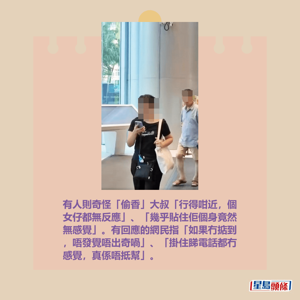 有人則奇怪「偷香」大叔「行得咁近,個 女仔都無反應」、「幾乎貼住佢個身竟然 無感覺」。有回應的網民指「如果冇掂到 ,唔發覺唔出奇喎」、「掛住睇電話都冇 感覺,真係唔抵幫」。fb「將軍澳主場」截圖 有人則奇怪「偷香」大叔「行得咁近,個 女仔都無反應」、「幾乎貼住佢個身竟然 無感覺」。有回應的網民指「如果冇掂到 ,唔發覺唔出奇喎」、「掛住睇電話都冇 感覺,真係唔抵幫」。fb「將軍澳主場」截圖