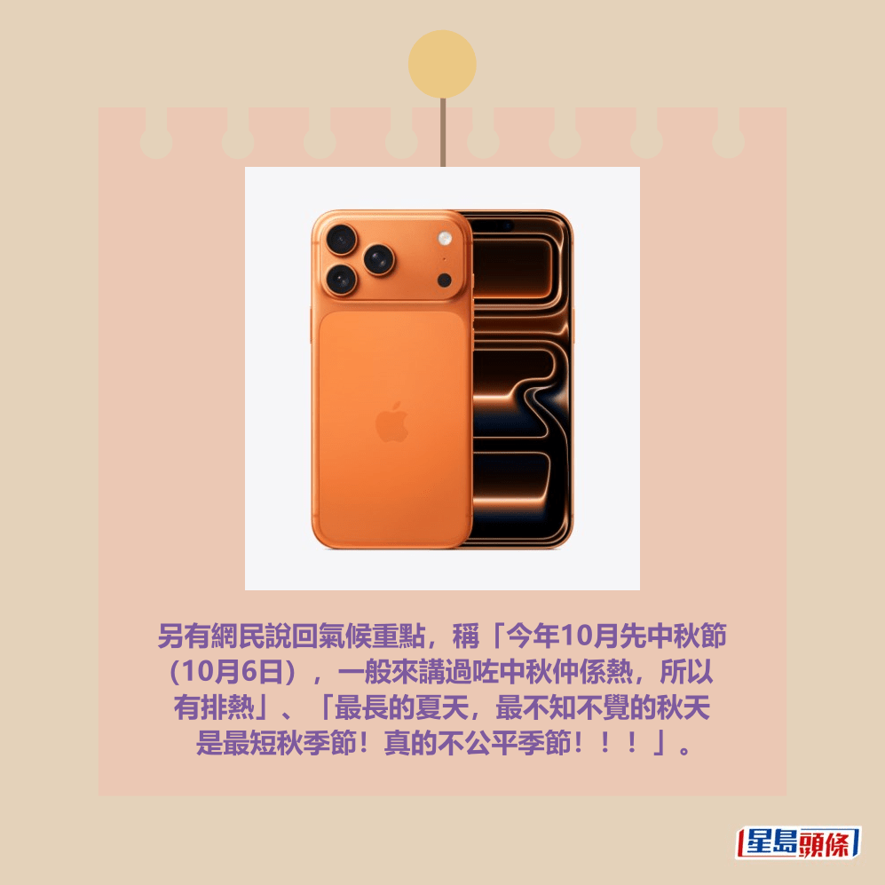 另有網民說回氣候重點,稱「今年10月先中秋節 (10月6日),一般來講過咗中秋仲係熱,所以 有排熱」、「最長的夏天,最不知不覺的秋天 是最短秋季節!真的不公平季節!!!」。Apple官網截圖 另有網民說回氣候重點,稱「今年10月先中秋節 (10月6日),一般來講過咗中秋仲係熱,所以 有排熱」、「最長的夏天,最不知不覺的秋天 是最短秋季節!真的不公平季節!!!」。Apple官網截圖
