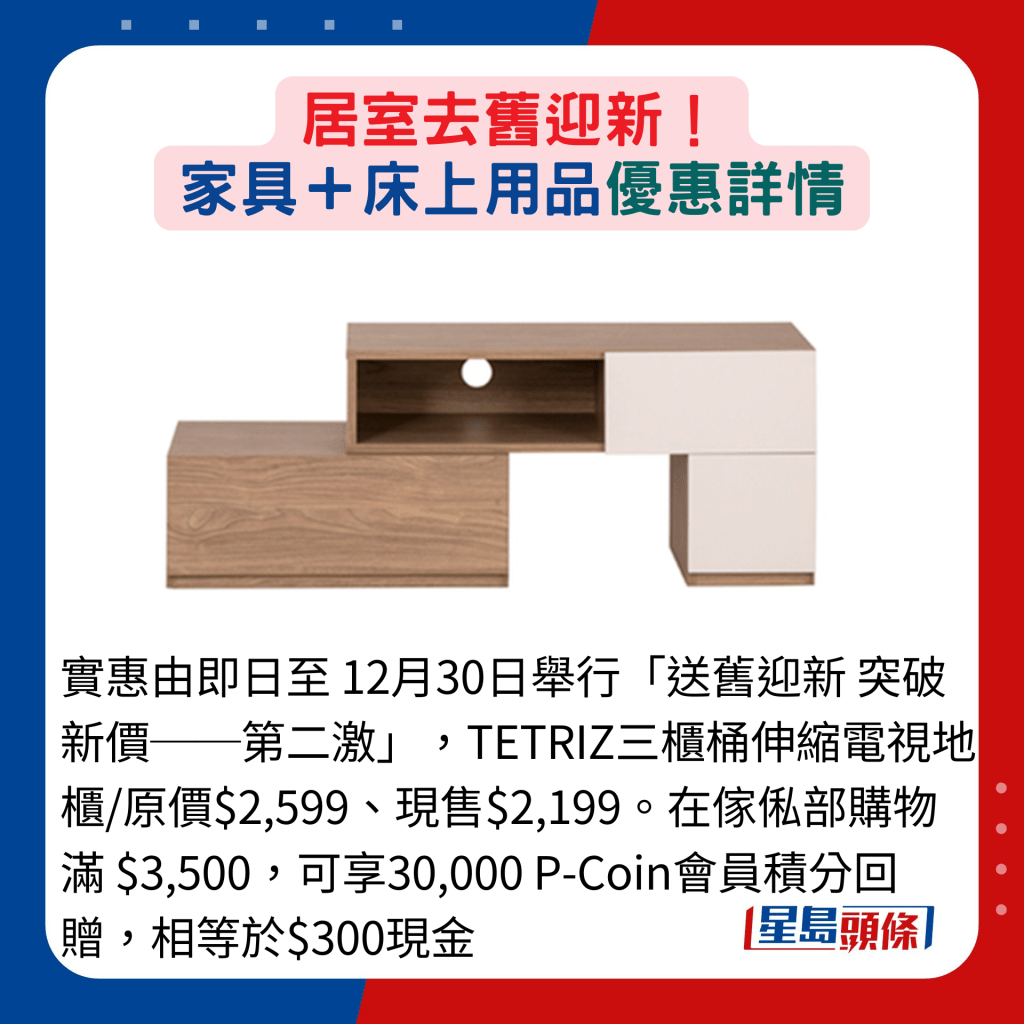 实惠由即日至 12月30日举行「送旧迎新 突破新价──第二激」，TETRIZ三柜桶伸缩电视地柜/原价$2,599、现售$2,199。在家俬部购物满 $3,500，可享30,000 P-Coin会员积分回赠，相等于$300现金