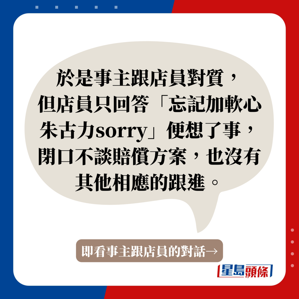 于是事主跟店员对质， 但店员只回答「忘记加软心朱古力sorry」便想了事，闭口不谈赔偿方案，也没有其他相应的跟进。