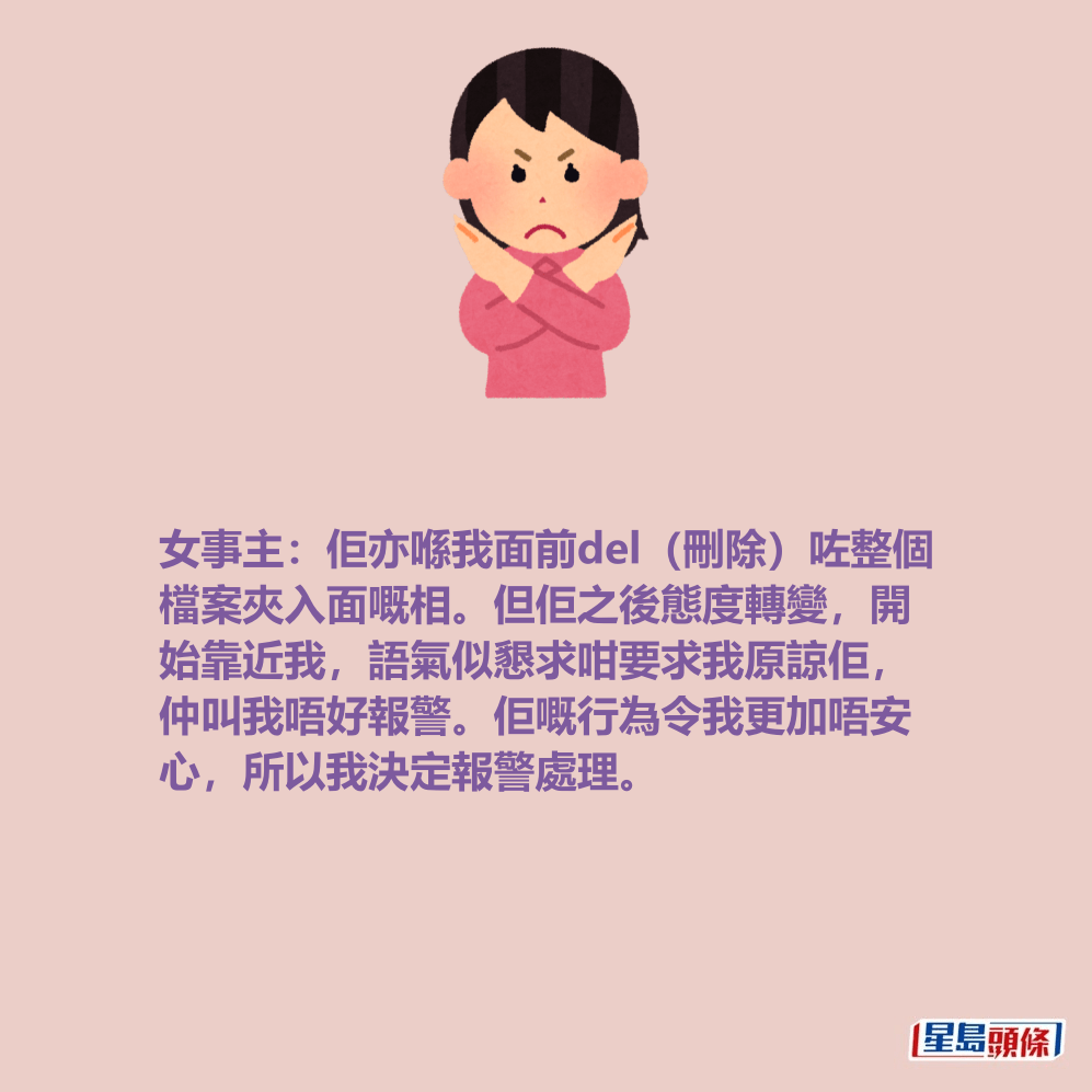 女事主:佢亦喺我面前del(刪除)咗整個 檔案夾入面嘅相。但佢之後態度轉變,開 始靠近我,語氣似懇求咁要求我原諒佢, 仲叫我唔好報警。佢嘅行為令我更加唔安 心,所以我決定報警處理。 女事主:佢亦喺我面前del(刪除)咗整個 檔案夾入面嘅相。但佢之後態度轉變,開 始靠近我,語氣似懇求咁要求我原諒佢, 仲叫我唔好報警。佢嘅行為令我更加唔安 心,所以我決定報警處理。