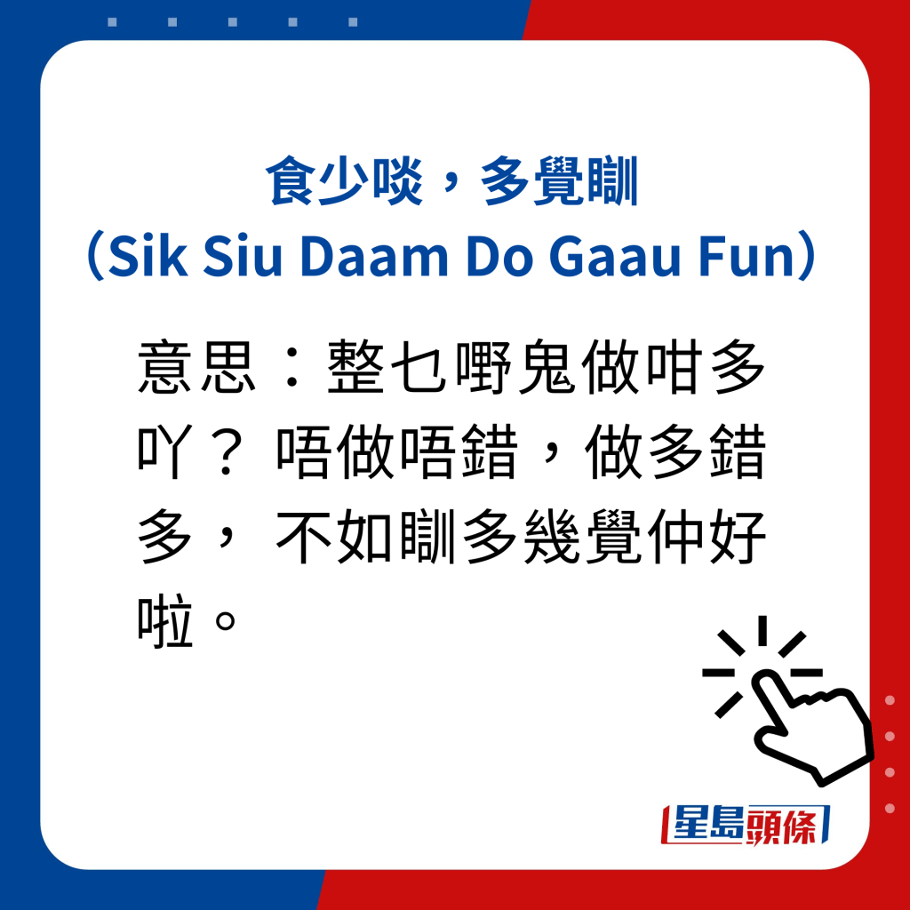 食少啖，多觉瞓（Sik Siu Daam Do Gaau Fun）  意思：整乜嘢鬼做咁多吖？ 唔做唔错，做多错多， 不如瞓多几觉仲好啦。