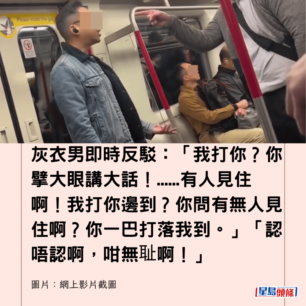 灰衣男即時反駁：「我打你？你擘大眼講大話！......有人見住啊！我打你邊到？你問有無人見住啊？你一巴打落我到。」「認唔認啊，咁無耻啊！」