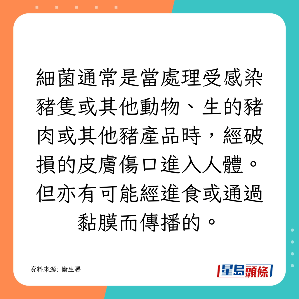 細菌通常是當處理受感染豬隻或其他動物、生的豬肉或其他豬產品時,經破損的皮膚傷口進入人體。但亦有可能經進食或通過黏膜而傳播的。