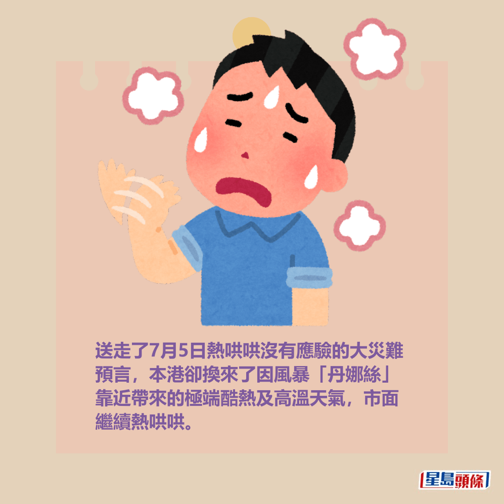 送走了7月5日熱哄哄沒有應驗的大災難 預言,本港卻換來了因風暴「丹娜絲」 靠近帶來的極端酷熱及高溫天氣,市面 繼續熱哄哄。 送走了7月5日熱哄哄沒有應驗的大災難 預言,本港卻換來了因風暴「丹娜絲」 靠近帶來的極端酷熱及高溫天氣,市面 繼續熱哄哄。