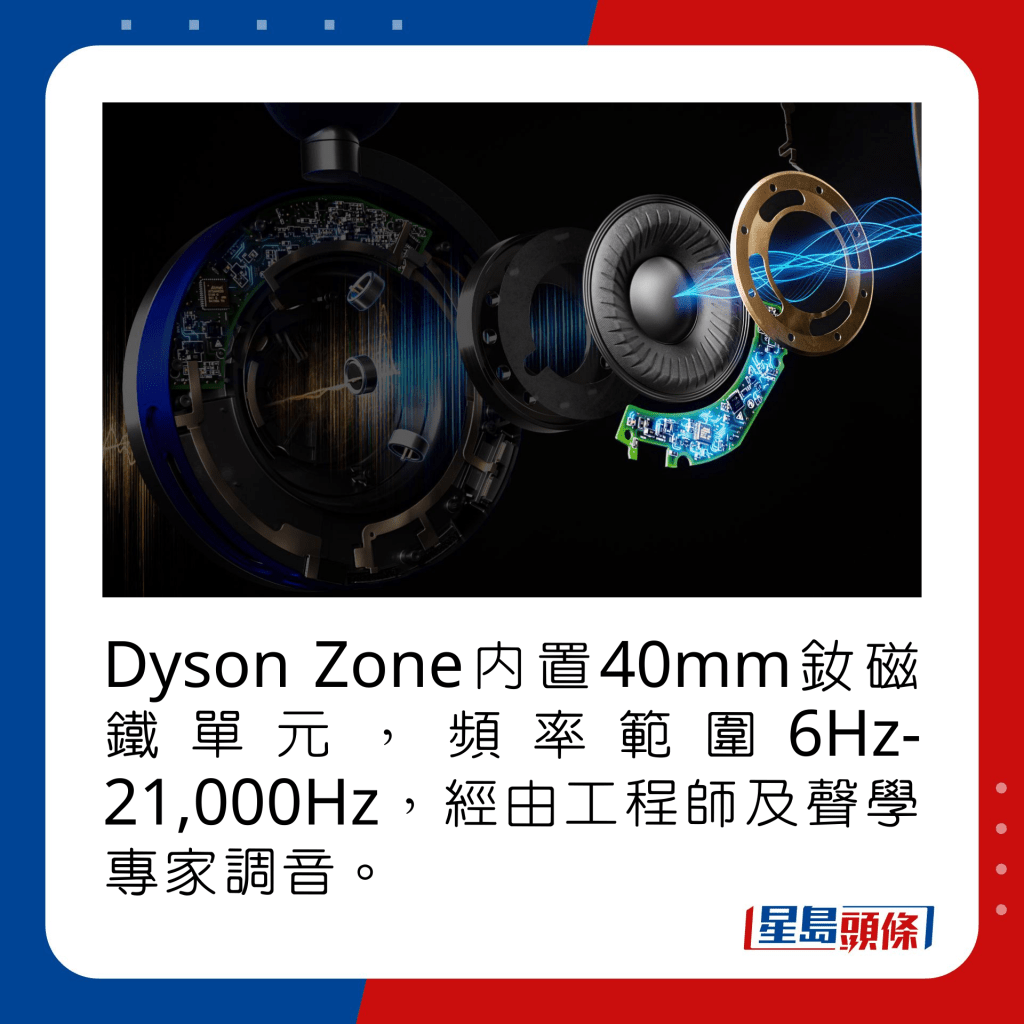 Dyson Zone內置40mm釹磁鐵單元，頻率範圍6Hz-21,000Hz，經由工程師及聲學專家調音。