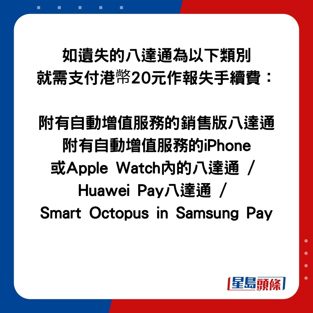 如遗失的八达通为以下类别 就需支付港幤20元作报失手续费：  附有自动增值服务的销售版八达通 附有自动增值服务的iPhone 或Apple Watch内的八达通 /  Huawei Pay八达通 /  Smart Octopus in Samsung Pay