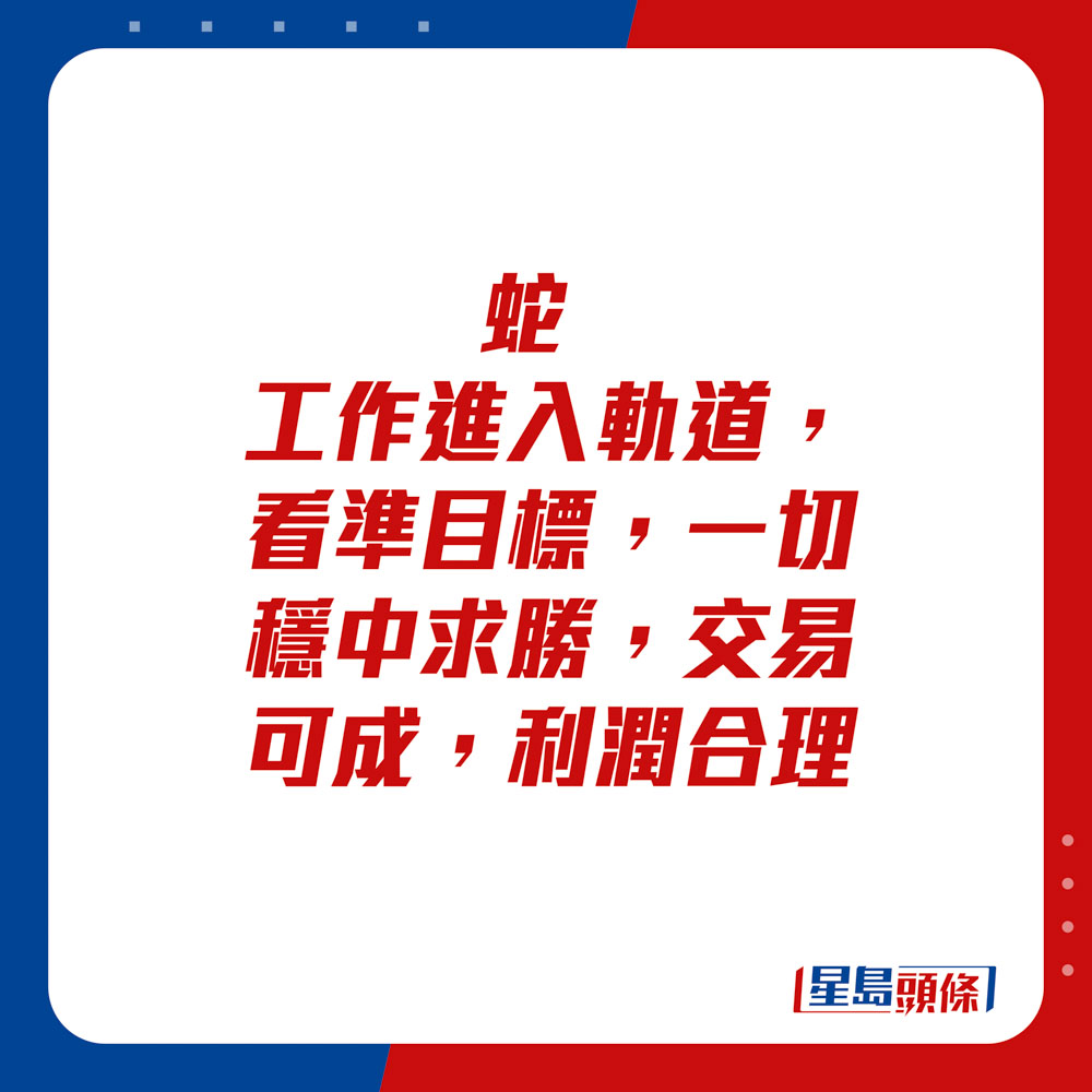 生肖運程 - 	蛇：	工作進入軌道，看準目標，一切穩中求勝。交易可成，利潤合理。