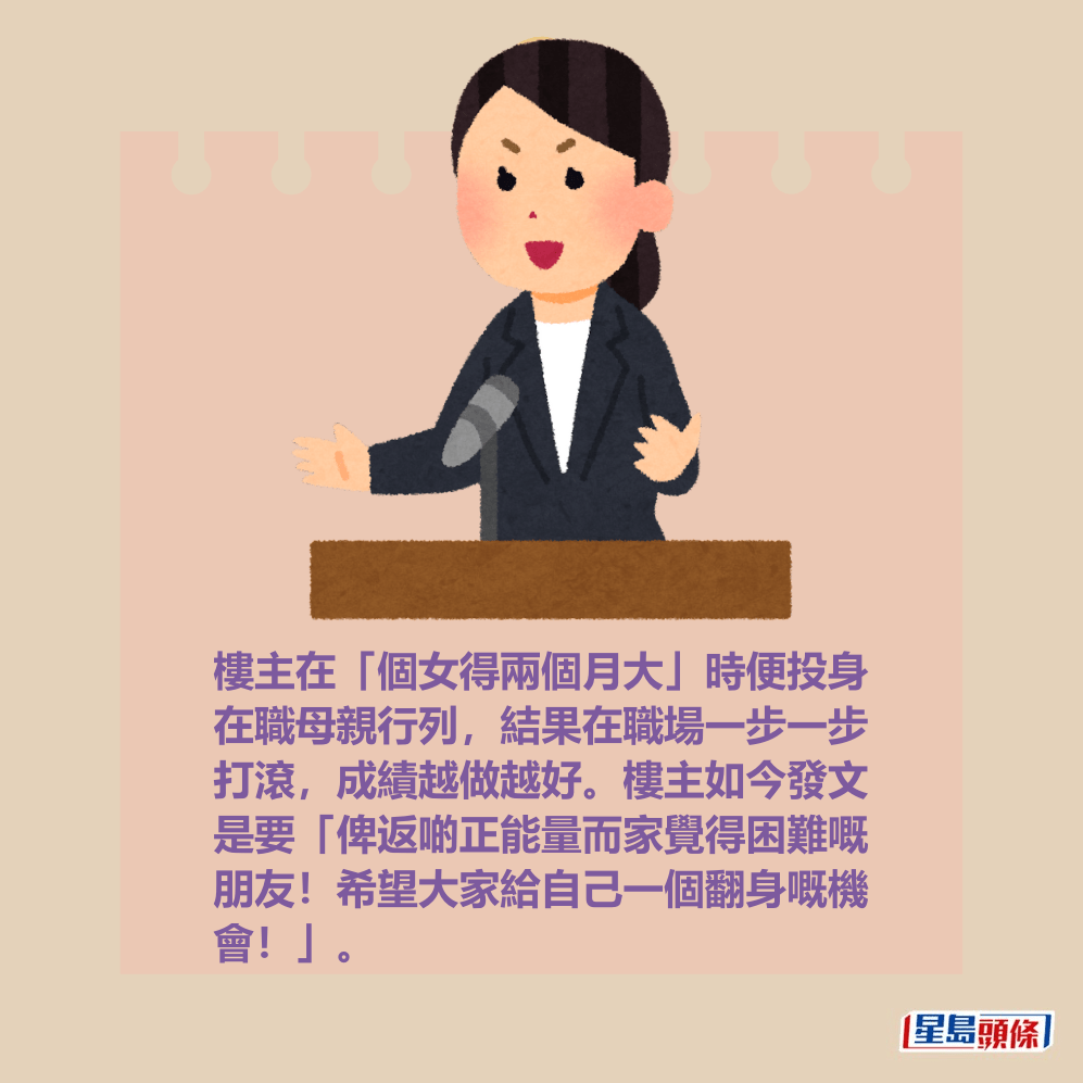 樓主在「個女得兩個月大」時便投身 在職母親行列,結果在職場一步一步 打滾,成績越做越好。樓主如今發文 是要「俾返啲正能量而家覺得困難嘅 朋友!希望大家給自己一個翻身嘅機 會!」。 樓主在「個女得兩個月大」時便投身 在職母親行列,結果在職場一步一步 打滾,成績越做越好。樓主如今發文 是要「俾返啲正能量而家覺得困難嘅 朋友!希望大家給自己一個翻身嘅機 會!」。